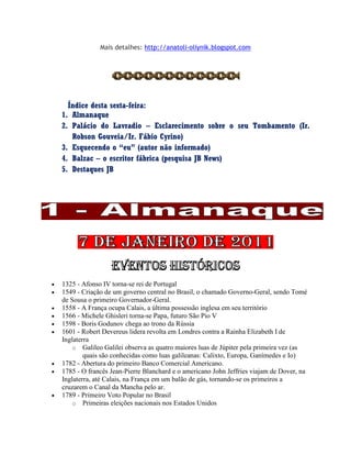 Mais detalhes: http://anatoli-oliynik.blogspot.com
Índice desta sexta-feira:
1. Almanaque
2. Palácio do Lavradio – Esclarecimento sobre o seu Tombamento (Ir.
Robson Gouveia/Ir. Fábio Cyrino)
3. Esquecendo o “eu” (autor não informado)
4. Balzac – o escritor fábrica (pesquisa JB News)
5. Destaques JB
 1325 - Afonso IV torna-se rei de Portugal
 1549 - Criação de um governo central no Brasil, o chamado Governo-Geral, sendo Tomé
de Sousa o primeiro Governador-Geral.
 1558 - A França ocupa Calais, a última possessão inglesa em seu território
 1566 - Michele Ghisleri torna-se Papa, futuro São Pio V
 1598 - Boris Godunov chega ao trono da Rússia
 1601 - Robert Devereus lidera revolta em Londres contra a Rainha Elizabeth I de
Inglaterra
o Galileo Galilei observa as quatro maiores luas de Júpiter pela primeira vez (as
quais são conhecidas como luas galileanas: Calixto, Europa, Ganímedes e Io)
 1782 - Abertura do primeiro Banco Comercial Americano.
 1785 - O francês Jean-Pierre Blanchard e o americano John Jeffries viajam de Dover, na
Inglaterra, até Calais, na França em um balão de gás, tornando-se os primeiros a
cruzarem o Canal da Mancha pelo ar.
 1789 - Primeiro Voto Popular no Brasil
o Primeiras eleições nacionais nos Estados Unidos
 