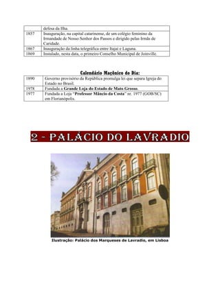 defesa da Ilha.
1857 Inauguração, na capital catarinense, de um colégio feminino da
Irmandade de Nosso Senhor dos Passos e dirigido pelas Irmãs de
Caridade.
1867 Inauguração da linha telegráfica entre Itajaí e Laguna.
1869 Instalado, nesta data, o primeiro Conselho Municipal de Joinville.
Calendário Maçônico do Dia:
1890 Governo provisório da República promulga lei que separa Igreja do
Estado no Brasil.
1978 Fundada a Grande Loja do Estado de Mato Grosso.
1977 Fundada a Loja “Professor Mâncio da Costa” nr. 1977 (GOB/SC)
em Florianópolis.
Ilustração: Palácio dos Marqueses de Lavradio, em Lisboa
 