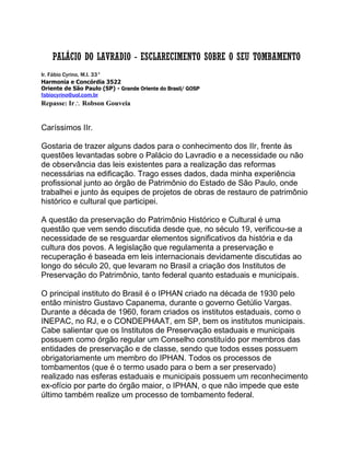 PALÁCIO DO LAVRADIO - ESCLARECIMENTO SOBRE O SEU TOMBAMENTO
Ir. Fábio Cyrino, M.I. 33°
Harmonia e Concórdia 3522
Oriente de São Paulo (SP) - Grande Oriente do Brasil/ GOSP
fabiocyrino@uol.com.br
Repasse: Ir Robson Gouveia
Caríssimos IIr.
Gostaria de trazer alguns dados para o conhecimento dos IIr, frente às
questões levantadas sobre o Palácio do Lavradio e a necessidade ou não
de observância das leis existentes para a realização das reformas
necessárias na edificação. Trago esses dados, dada minha experiência
profissional junto ao órgão de Patrimônio do Estado de São Paulo, onde
trabalhei e junto às equipes de projetos de obras de restauro de patrimônio
histórico e cultural que participei.
A questão da preservação do Patrimônio Histórico e Cultural é uma
questão que vem sendo discutida desde que, no século 19, verificou-se a
necessidade de se resguardar elementos significativos da história e da
cultura dos povos. A legislação que regulamenta a preservação e
recuperação é baseada em leis internacionais devidamente discutidas ao
longo do século 20, que levaram no Brasil a criação dos Institutos de
Preservação do Patrimônio, tanto federal quanto estaduais e municipais.
O principal instituto do Brasil é o IPHAN criado na década de 1930 pelo
então ministro Gustavo Capanema, durante o governo Getúlio Vargas.
Durante a década de 1960, foram criados os institutos estaduais, como o
INEPAC, no RJ, e o CONDEPHAAT, em SP, bem os institutos municipais.
Cabe salientar que os Institutos de Preservação estaduais e municipais
possuem como órgão regular um Conselho constituído por membros das
entidades de preservação e de classe, sendo que todos esses possuem
obrigatoriamente um membro do IPHAN. Todos os processos de
tombamentos (que é o termo usado para o bem a ser preservado)
realizado nas esferas estaduais e municipais possuem um reconhecimento
ex-ofício por parte do órgão maior, o IPHAN, o que não impede que este
último também realize um processo de tombamento federal.
 
