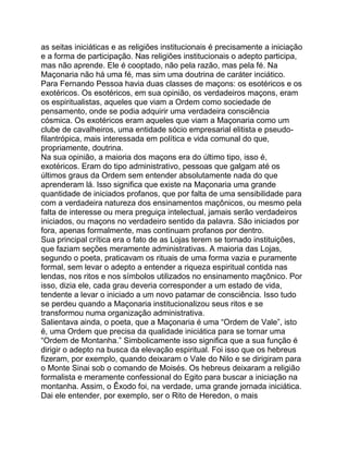 as seitas iniciáticas e as religiões institucionais é precisamente a iniciação
e a forma de participação. Nas religiões institucionais o adepto participa,
mas não aprende. Ele é cooptado, não pela razão, mas pela fé. Na
Maçonaria não há uma fé, mas sim uma doutrina de caráter inciático.
Para Fernando Pessoa havia duas classes de maçons: os esotéricos e os
exotéricos. Os esotéricos, em sua opinião, os verdadeiros maçons, eram
os espiritualistas, aqueles que viam a Ordem como sociedade de
pensamento, onde se podia adquirir uma verdadeira consciência
cósmica. Os exotéricos eram aqueles que viam a Maçonaria como um
clube de cavalheiros, uma entidade sócio empresarial elitista e pseudo-
filantrópica, mais interessada em política e vida comunal do que,
propriamente, doutrina.
Na sua opinião, a maioria dos maçons era do último tipo, isso é,
exotéricos. Eram do tipo administrativo, pessoas que galgam até os
últimos graus da Ordem sem entender absolutamente nada do que
aprenderam lá. Isso significa que existe na Maçonaria uma grande
quantidade de iniciados profanos, que por falta de uma sensibilidade para
com a verdadeira natureza dos ensinamentos maçônicos, ou mesmo pela
falta de interesse ou mera preguiça intelectual, jamais serão verdadeiros
iniciados, ou maçons no verdadeiro sentido da palavra. São iniciados por
fora, apenas formalmente, mas continuam profanos por dentro.
Sua principal crítica era o fato de as Lojas terem se tornado instituições,
que faziam seções meramente administrativas. A maioria das Lojas,
segundo o poeta, praticavam os rituais de uma forma vazia e puramente
formal, sem levar o adepto a entender a riqueza espiritual contida nas
lendas, nos ritos e nos símbolos utilizados no ensinamento maçônico. Por
isso, dizia ele, cada grau deveria corresponder a um estado de vida,
tendente a levar o iniciado a um novo patamar de consciência. Isso tudo
se perdeu quando a Maçonaria institucionalizou seus ritos e se
transformou numa organização administrativa.
Salientava ainda, o poeta, que a Maçonaria é uma “Ordem de Vale”, isto
é, uma Ordem que precisa da qualidade iniciática para se tornar uma
“Ordem de Montanha.” Simbolicamente isso significa que a sua função é
dirigir o adepto na busca da elevação espiritual. Foi isso que os hebreus
fizeram, por exemplo, quando deixaram o Vale do Nilo e se dirigiram para
o Monte Sinai sob o comando de Moisés. Os hebreus deixaram a religião
formalista e meramente confessional do Egito para buscar a iniciação na
montanha. Assim, o Êxodo foi, na verdade, uma grande jornada iniciática.
Dai ele entender, por exemplo, ser o Rito de Heredon, o mais
 