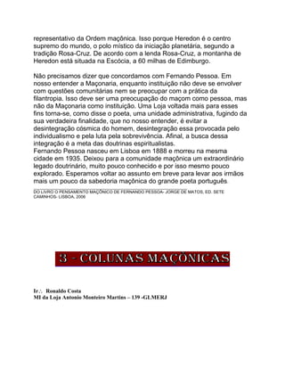 representativo da Ordem maçônica. Isso porque Heredon é o centro
supremo do mundo, o polo místico da iniciação planetária, segundo a
tradição Rosa-Cruz. De acordo com a lenda Rosa-Cruz, a montanha de
Heredon está situada na Escócia, a 60 milhas de Edimburgo.
Não precisamos dizer que concordamos com Fernando Pessoa. Em
nosso entender a Maçonaria, enquanto instituição não deve se envolver
com questões comunitárias nem se preocupar com a prática da
filantropia. Isso deve ser uma preocupação do maçom como pessoa, mas
não da Maçonaria como instituição. Uma Loja voltada mais para esses
fins torna-se, como disse o poeta, uma unidade administrativa, fugindo da
sua verdadeira finalidade, que no nosso entender, é evitar a
desintegração cósmica do homem, desintegração essa provocada pelo
individualismo e pela luta pela sobrevivência. Afinal, a busca dessa
integração é a meta das doutrinas espiritualistas.
Fernando Pessoa nasceu em Lisboa em 1888 e morreu na mesma
cidade em 1935. Deixou para a comunidade maçônica um extraordinário
legado doutrinário, muito pouco conhecido e por isso mesmo pouco
explorado. Esperamos voltar ao assunto em breve para levar aos irmãos
mais um pouco da sabedoria maçônica do grande poeta português.
__________________________________________________________________
DO LIVRO O PENSAMENTO MAÇÔNICO DE FERNANDO PESSOA- JORGE DE MATOS, ED. SETE
CAMINHOS- LISBOA, 2006
Ir Ronaldo Costa
MI da Loja Antonio Monteiro Martins – 139 -GLMERJ
 