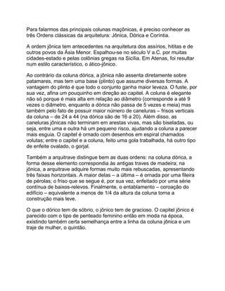 Para falarmos das principais colunas maçônicas, é preciso conhecer as
três Ordens clássicas da arquitetura: Jônica, Dórica e Coríntia.
A ordem jônica tem antecedentes na arquitetura dos assírios, hititas e de
outros povos da Ásia Menor. Espalhou-se no século V a.C. por muitas
cidades-estado e pelas colônias gregas na Sicília. Em Atenas, foi resultar
num estilo característico, o ático-jônico.
Ao contrário da coluna dórica, a jônica não assenta diretamente sobre
patamares, mas tem uma base (plinto) que assume diversas formas. A
vantagem do plinto é que todo o conjunto ganha maior leveza. O fuste, por
sua vez, afina um pouquinho em direção ao capitel. A coluna é elegante
não só porque é mais alta em relação ao diâmetro (corresponde a até 9
vezes o diâmetro, enquanto a dórica não passa de 5 vezes e meia) mas
também pelo fato de possuir maior número de caneluras – frisos verticais
da coluna – de 24 a 44 (na dórica são de 16 a 20). Além disso, as
caneluras jônicas não terminam em arestas vivas, mas são biseladas, ou
seja, entre uma e outra há um pequeno risco, ajudando a coluna a parecer
mais esguia. O capitel é ornado com desenhos em espiral chamados
volutas; entre o capitel e a coluna, feito uma gola trabalhada, há outro tipo
de enfeite ovalado, o gorjal.
Também a arquitrave distingue bem as duas ordens: na coluna dórica, a
forma desse elemento correspondia às antigas traves de madeira; na
jônica, a arquitrave adquire formas muito mais rebuscadas, apresentando
três faixas horizontais. A maior delas – a última – é ornada por uma fileira
de pérolas; o friso que se segue é, por sua vez, enfeitado por uma série
contínua de baixos-relevos. Finalmente, o entablamento – coroação do
edifício – equivalente a menos de 1/4 da altura da coluna torna a
construção mais leve.
O que o dórico tem de sóbrio, o jônico tem de gracioso. O capitel jônico é
parecido com o tipo de penteado feminino então em moda na época,
existindo também certa semelhança entre a linha da coluna jônica e um
traje de mulher, o quintão.
 