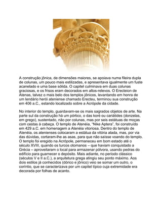 A construção jônica, de dimensões maiores, se apoiava numa fileira dupla
de colunas, um pouco mais estilizadas, e apresentava igualmente um fuste
acanelado e uma base sólida. O capitel culminava em duas colunas
graciosas, e os frisos eram decorados em altos-relevos. O Erecteion de
Atenas, talvez o mais belo dos templos jônicos, levantando em honra de
um lendário herói ateniense chamado Erecteu, terminou sua construção
em 406 a.C., estando localizado sobre a Acrópole da cidade.
No interior do templo, guardavam-se os mais sagrados objetos de arte. Na
parte sul da construção há um pórtico, o das koré ou cariátides (donzelas,
em grego), sustentado, não por colunas, mas por seis estátuas de moças
com cestas à cabeça. O templo de Atenéia, “Nike Aptera”, foi construído
em 429 a.C. em homenagem a Atenéia vitoriosa. Dentro do templo de
Atenéia, os atenienses colocaram a estátua da vitória alada, mas, por via
das dúvidas, cortaram-lhe as asas, para que não saísse voando do templo.
O templo foi eregido na Acrópole, permaneceu em bom estado até o
século XVIII, quando os turcos otomanos – que haviam conquistado a
Grécia – aproveitaram o local para armazenar pólvora, usando pedras do
edifício para guarnecer o depósito. Mais adiante, no período clássico
(séculos V e II a.C.), a arquitetura grega atingiu seu ponto máximo. Aos
dois estilos já conhecidos (dórico e jônico) veio se somar um outro, o
coríntio, que se caracterizava por um capitel típico cuja extremidade era
decorada por folhas de acanto.
 