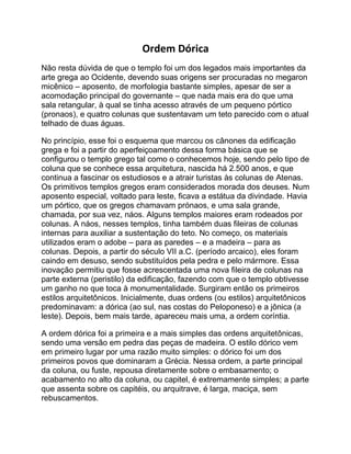 Ordem Dórica
Não resta dúvida de que o templo foi um dos legados mais importantes da
arte grega ao Ocidente, devendo suas origens ser procuradas no megaron
micênico – aposento, de morfologia bastante simples, apesar de ser a
acomodação principal do governante – que nada mais era do que uma
sala retangular, à qual se tinha acesso através de um pequeno pórtico
(pronaos), e quatro colunas que sustentavam um teto parecido com o atual
telhado de duas águas.
No princípio, esse foi o esquema que marcou os cânones da edificação
grega e foi a partir do aperfeiçoamento dessa forma básica que se
configurou o templo grego tal como o conhecemos hoje, sendo pelo tipo de
coluna que se conhece essa arquitetura, nascida há 2.500 anos, e que
continua a fascinar os estudiosos e a atrair turistas às colunas de Atenas.
Os primitivos templos gregos eram considerados morada dos deuses. Num
aposento especial, voltado para leste, ficava a estátua da divindade. Havia
um pórtico, que os gregos chamavam prónaos, e uma sala grande,
chamada, por sua vez, náos. Alguns templos maiores eram rodeados por
colunas. A náos, nesses templos, tinha também duas fileiras de colunas
internas para auxiliar a sustentação do teto. No começo, os materiais
utilizados eram o adobe – para as paredes – e a madeira – para as
colunas. Depois, a partir do século VII a.C. (período arcaico), eles foram
caindo em desuso, sendo substituídos pela pedra e pelo mármore. Essa
inovação permitiu que fosse acrescentada uma nova fileira de colunas na
parte externa (peristilo) da edificação, fazendo com que o templo obtivesse
um ganho no que toca à monumentalidade. Surgiram então os primeiros
estilos arquitetônicos. Inicialmente, duas ordens (ou estilos) arquitetônicos
predominavam: a dórica (ao sul, nas costas do Peloponeso) e a jônica (a
leste). Depois, bem mais tarde, apareceu mais uma, a ordem coríntia.
A ordem dórica foi a primeira e a mais simples das ordens arquitetônicas,
sendo uma versão em pedra das peças de madeira. O estilo dórico vem
em primeiro lugar por uma razão muito simples: o dórico foi um dos
primeiros povos que dominaram a Grécia. Nessa ordem, a parte principal
da coluna, ou fuste, repousa diretamente sobre o embasamento; o
acabamento no alto da coluna, ou capitel, é extremamente simples; a parte
que assenta sobre os capitéis, ou arquitrave, é larga, maciça, sem
rebuscamentos.
 