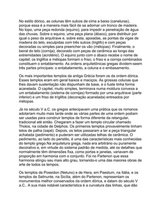 No estilo dórico, as colunas têm sulcos de cima a baixo (caneluras),
porque essa é a maneira mais fácil de se adornar um tronco de madeira.
No topo, uma peça redonda (equino), para impedir a penetração de água
das chuvas. Sobre o equino, uma peça plana (ábaco), para distribuir por
igual o peso da arquitrave e, sobre esta, apoiadas, as pontas da vigas de
madeira do teto, esculpidas com três sulcos (triglifo) e com peças
decoradas ou simples para preencher os vão (métopas). Finalmente, o
beiral do teto (cornija), decorado com peças de cerâmica ao longo das
extremidades (acrotério). O equino junto com o ábaco recebe o nome de
capitel; os triglifos e métopas formam o friso; o friso e a cornija combinados
constituem o entablamento. As ordens arquitetônicas gregas dividem-seem
três partes principais: o entabalamento, a coluna e o embasamento.
Os mais importantes templos da antiga Grécia foram os da ordem dórica.
Esses templos eram em geral baixos e maciços. As grossas colunas que
lhes davam sustentação não dispunham de base, e o fuste tinha forma
acanelada. O capitel, muito simples, terminava numa moldura convexa a
um entabalamento (sistema de cornijas) formado por uma arquitrave (parte
inferior) e um friso de tríglifos (decoração acanelada) entreados por
métopas.
Já no século V a.C. os gregos antecipavam uma prática que os romanos
adotariam muito mais tarde onde as várias partes de uma ordem podiam
ser usadas para construir templos de forma diferente da retangular,
tradicional até então. Chegaram a fazer um templo circular chamado
Tholos, na cidade de Delphos. Os primeiros templos provavelmente tinham
tetos de palha (sapé). Depois, os tetos passaram a ter a peça triangular
achatada (pedimento) e puderam ser utilizadas telhas de cerâmica. O
pedimento, ao lado do peristilo, é uma das características mais conhecidas
do templo grego.Na arquitetura grega, nada era arbitrário ou puramente
decorativo e, em virtude do sistema padrão de medida, até os detalhes que
normalmente têm dimensões fixa, como portas e janelas, variavam de
proporção em harmonia com o conjunto. Foi no Partenon que essa
harmonia atingiu seu mais alto grau, tornando-o uma das maiores obras de
arte de todos os tempos.
Os templos de Poseidon (Netuno) e de Hera, em Paestum, na Itália, e os
templos de Selinunte, na Sicília, além do Partenon, representam os
monumentos melhor conservados da ordem dórica, e datam do século V
a.C.. A sua mais notável característica é a curvatura das linhas, que dão
 