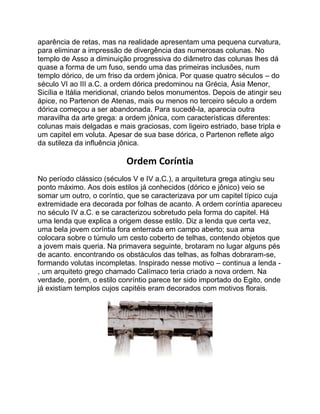 aparência de retas, mas na realidade apresentam uma pequena curvatura,
para eliminar a impressão de divergência das numerosas colunas. No
templo de Asso a diminuição progressiva do diâmetro das colunas lhes dá
quase a forma de um fuso, sendo uma das primeiras inclusões, num
templo dórico, de um friso da ordem jônica. Por quase quatro séculos – do
século VI ao III a.C. a ordem dórica predominou na Grécia, Ásia Menor,
Sicília e Itália meridional, criando belos monumentos. Depois de atingir seu
ápice, no Partenon de Atenas, mais ou menos no terceiro século a ordem
dórica começou a ser abandonada. Para sucedê-la, aparecia outra
maravilha da arte grega: a ordem jônica, com características diferentes:
colunas mais delgadas e mais graciosas, com ligeiro estriado, base tripla e
um capitel em voluta. Apesar de sua base dórica, o Partenon reflete algo
da sutileza da influência jônica.
Ordem Coríntia
No período clássico (séculos V e IV a.C.), a arquitetura grega atingiu seu
ponto máximo. Aos dois estilos já conhecidos (dórico e jônico) veio se
somar um outro, o coríntio, que se caracterizava por um capitel típico cuja
extremidade era decorada por folhas de acanto. A ordem coríntia apareceu
no século IV a.C. e se caracterizou sobretudo pela forma do capitel. Há
uma lenda que explica a origem desse estilo. Diz a lenda que certa vez,
uma bela jovem coríntia fora enterrada em campo aberto; sua ama
colocara sobre o túmulo um cesto coberto de telhas, contendo objetos que
a jovem mais queria. Na primavera seguinte, brotaram no lugar alguns pés
de acanto. encontrando os obstáculos das telhas, as folhas dobraram-se,
formando volutas incompletas. Inspirado nesse motivo – continua a lenda -
, um arquiteto grego chamado Calímaco teria criado a nova ordem. Na
verdade, porém, o estilo conríntio parece ter sido importado do Egito, onde
já existiam templos cujos capitéis eram decorados com motivos florais.
 