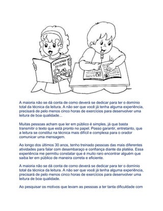 A maioria não se dá conta de como deverá se dedicar para ter o domínio
total da técnica da leitura. A não ser que você já tenha alguma experiência,
precisará de pelo menos cinco horas de exercícios para desenvolver uma
leitura de boa qualidade...
Muitas pessoas acham que ler em público é simples, já que basta
transmitir o texto que está pronto no papel. Posso garantir, entretanto, que
a leitura se constitui na técnica mais difícil e complexa para o orador
comunicar uma mensagem.
Ao longo dos últimos 30 anos, tenho treinado pessoas das mais diferentes
atividades para falar com desembaraço e confiança diante da platéia. Essa
experiência me permitiu constatar que é muito raro encontrar alguém que
saiba ler em público de maneira correta e eficiente.
A maioria não se dá conta de como deverá se dedicar para ter o domínio
total da técnica da leitura. A não ser que você já tenha alguma experiência,
precisará de pelo menos cinco horas de exercícios para desenvolver uma
leitura de boa qualidade.
Ao pesquisar os motivos que levam as pessoas a ter tanta dificuldade com
 