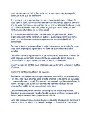 essa técnica de comunicação, entre as causas mais relevantes pude
observar duas que se destacam:
A primeira é que a maioria teve poucas chances de ler em público. Se
você pensar bem, vai concluir que falamos de improviso desde o primeiro
ano de vida. Entretanto, as chances de ler em voz alta diante de um grupo
de ouvintes são bem mais reduzidas. Alguns passam a vida toda sem
nenhuma oportunidade de ler em público
A outra causa é que além de, normalmente, as pessoas não terem
experiência suficiente para ler em público, quando precisam recorrer a
esse recurso de comunicação se apresentam sem critérios técnicos
adequados.
Embora a técnica seja complexa e exija treinamento, as orientações que
você deve seguir para aprender a ler bem em público são bastante
simples.
Cuidado - comece agora mesmo a se aprimorar na leitura em público. Se
você esperar o momento em que tenha necessidade de ler, talvez a
circunstância impeça que se prepare de forma conveniente.
Observe quais os pontos mais importantes para tornar a leitura em público
eficiente:
Mantenha contato visual com os ouvintes
Tenha em mente que a mensagem deve ser transmitida para os ouvintes.
Por isso, não fique olhando para o texto o tempo todo, como se estivesse
conversando com o papel. Durante as pausas prolongadas e nos finais de
frases, olhe para os ouvintes e demonstre com essa atitude que as
informações estão sendo transmitidas para eles.
Cuidado também para não olhar sempre para as mesmas pessoas.
Distribua a comunicação visual olhando ora para um lado, ora para outro.
Assim, todos se sentirão incluídos no ambiente.
Uma boa dica para você não se perder, enquanto olha para os ouvintes, é
marcar a linha de leitura com o dedo polegar, pois ao voltar para o texto
 
