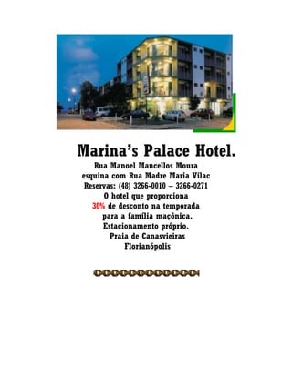 Marina’s Palace Hotel.
Rua Manoel Mancellos Moura
esquina com Rua Madre Maria Vilac
Reservas: (48) 3266-0010 – 3266-0271
O hotel que proporciona
30% de desconto na temporada
para a família maçônica.
Estacionamento próprio.
Praia de Canasvieiras
Florianópolis
 