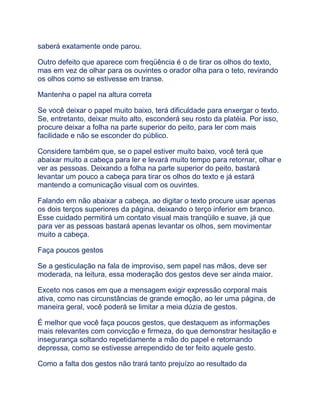 saberá exatamente onde parou.
Outro defeito que aparece com freqüência é o de tirar os olhos do texto,
mas em vez de olhar para os ouvintes o orador olha para o teto, revirando
os olhos como se estivesse em transe.
Mantenha o papel na altura correta
Se você deixar o papel muito baixo, terá dificuldade para enxergar o texto.
Se, entretanto, deixar muito alto, esconderá seu rosto da platéia. Por isso,
procure deixar a folha na parte superior do peito, para ler com mais
facilidade e não se esconder do público.
Considere também que, se o papel estiver muito baixo, você terá que
abaixar muito a cabeça para ler e levará muito tempo para retornar, olhar e
ver as pessoas. Deixando a folha na parte superior do peito, bastará
levantar um pouco a cabeça para tirar os olhos do texto e já estará
mantendo a comunicação visual com os ouvintes.
Falando em não abaixar a cabeça, ao digitar o texto procure usar apenas
os dois terços superiores da página, deixando o terço inferior em branco.
Esse cuidado permitirá um contato visual mais tranqüilo e suave, já que
para ver as pessoas bastará apenas levantar os olhos, sem movimentar
muito a cabeça.
Faça poucos gestos
Se a gesticulação na fala de improviso, sem papel nas mãos, deve ser
moderada, na leitura, essa moderação dos gestos deve ser ainda maior.
Exceto nos casos em que a mensagem exigir expressão corporal mais
ativa, como nas circunstâncias de grande emoção, ao ler uma página, de
maneira geral, você poderá se limitar a meia dúzia de gestos.
É melhor que você faça poucos gestos, que destaquem as informações
mais relevantes com convicção e firmeza, do que demonstrar hesitação e
insegurança soltando repetidamente a mão do papel e retornando
depressa, como se estivesse arrependido de ter feito aquele gesto.
Como a falta dos gestos não trará tanto prejuízo ao resultado da
 