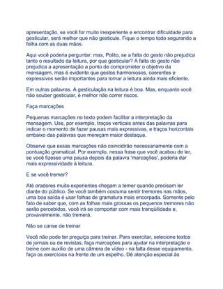 apresentação, se você for muito inexperiente e encontrar dificuldade para
gesticular, será melhor que não gesticule. Fique o tempo todo segurando a
folha com as duas mãos.
Aqui você poderia perguntar: mas, Polito, se a falta do gesto não prejudica
tanto o resultado da leitura, por que gesticular? A falta do gesto não
prejudica a apresentação a ponto de comprometer o objetivo da
mensagem, mas é evidente que gestos harmoniosos, coerentes e
expressivos serão importantes para tornar a leitura ainda mais eficiente.
Em outras palavras. A gesticulação na leitura é boa. Mas, enquanto você
não souber gesticular, é melhor não correr riscos.
Faça marcações
Pequenas marcações no texto podem facilitar a interpretação da
mensagem. Use, por exemplo, traços verticais antes das palavras para
indicar o momento de fazer pausas mais expressivas, e traços horizontais
embaixo das palavras que mereçam maior destaque.
Observe que essas marcações não coincidirão necessariamente com a
pontuação gramatical. Por exemplo, nessa frase que você acabou de ler,
se você fizesse uma pausa depois da palavra 'marcações', poderia dar
mais expressividade à leitura.
E se você tremer?
Até oradores muito experientes chegam a temer quando precisam ler
diante do público. Se você também costuma sentir tremores nas mãos,
uma boa saída é usar folhas de gramatura mais encorpada. Somente pelo
fato de saber que, com as folhas mais grossas os pequenos tremores não
serão percebidos, você irá se comportar com mais tranqüilidade e,
provavelmente, não tremerá.
Não se canse de treinar
Você não pode ter preguiça para treinar. Para exercitar, selecione textos
de jornais ou de revistas, faça marcações para ajudar na interpretação e
treine com auxílio de uma câmera de vídeo - na falta desse equipamento,
faça os exercícios na frente de um espelho. Dê atenção especial às
 