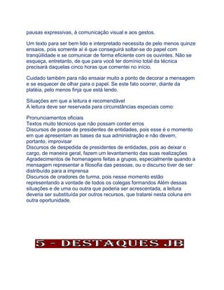 pausas expressivas, à comunicação visual e aos gestos.
Um texto para ser bem lido e interpretado necessita de pelo menos quinze
ensaios, pois somente aí é que conseguirá soltar-se do papel com
tranqüilidade e se comunicar de forma eficiente com os ouvintes. Não se
esqueça, entretanto, de que para você ter domínio total da técnica
precisará daquelas cinco horas que comentei no início.
Cuidado também para não ensaiar muito a ponto de decorar a mensagem
e se esquecer de olhar para o papel. Se este fato ocorrer, diante da
platéia, pelo menos finja que está lendo.
Situações em que a leitura é recomendável
A leitura deve ser reservada para circunstâncias especiais como:
Pronunciamentos oficiais
Textos muito técnicos que não possam conter erros
Discursos de posse de presidentes de entidades, pois esse é o momento
em que apresentam as bases da sua administração e não devem,
portanto, improvisar
Discursos de despedida de presidentes de entidades, pois ao deixar o
cargo, de maneira geral, fazem um levantamento das suas realizações
Agradecimentos de homenagens feitas a grupos, especialmente quando a
mensagem representar a filosofia das pessoas, ou o discurso tiver de ser
distribuído para a imprensa
Discursos de oradores de turma, pois nesse momento estão
representando a vontade de todos os colegas formandos Além dessas
situações e de uma ou outra que poderia ser acrescentada, a leitura
deveria ser substituída por outros recursos, que tratarei nesta coluna em
outra oportunidade.
 