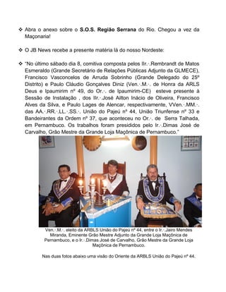  Abra o anexo sobre o S.O.S. Região Serrana do Rio. Chegou a vez da
Maçonaria!
 O JB News recebe a presente matéria lá do nosso Nordeste:
 “No último sábado dia 8, comitiva composta pelos IIr.·.Rembrandt de Matos
Esmeraldo (Grande Secretário de Relações Públicas Adjunto da GLMECE),
Francisco Vasconcelos de Arruda Sobrinho (Grande Delegado do 25º
Distrito) e Paulo Cláudio Gonçalves Diniz (Ven.·.M.·. de Honra da ARLS
Deus e Ipaumirim nº 49, do Or.·. de Ipaumirim-CE) esteve presente à
Sessão de Instalação , dos IIr.·.José Ailton Inácio de Oliveira, Francisco
Alves da Silva, e Paulo Lages de Alencar, respectivamente, VVen.·.MM.·.
das AA.·.RR.·.LL.·.SS.·. União do Pajeú nº 44, União Triunfense nº 33 e
Bandeirantes da Ordem nº 37, que aconteceu no Or.·. de Serra Talhada,
em Pernambuco. Os trabalhos foram presididos pelo Ir.·.Dimas José de
Carvalho, Grão Mestre da Grande Loja Maçônica de Pernambuco.”
Ven.·.M.·. eleito da ARBLS União do Pajeú nº 44, entre o Ir.·.Jairo Mendes
Miranda, Eminente Grão Mestre Adjunto da Grande Loja Maçônica de
Pernambuco, e o Ir.·.Dimas José de Carvalho, Grão Mestre da Grande Loja
Maçônica de Pernambuco.
Nas duas fotos abaixo uma visão do Oriente da ARBLS União do Pajeú nº 44.
 