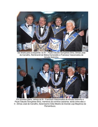 Da direita para a esquerda: os IIr.·. Paulo Cláudio Gonçalves Diniz, Dimas José
de Carvalho, Rembrandt de Matos Esmeraldo e Francisco Vasconcelos de
Arruda Sobrinho.
Em primeiro plano, vemos os IIr.·.Francisco Vasconcelos de Arruda Sobrinho e
Paulo Cláudio Gonçalves Diniz, membros da comitiva cearense, tendo entre eles o
Ir.·.Dimas José de Carvalho, Sereníssimo Grão Mestre da Grande Loja Maçônica de
Pernambuco.
 