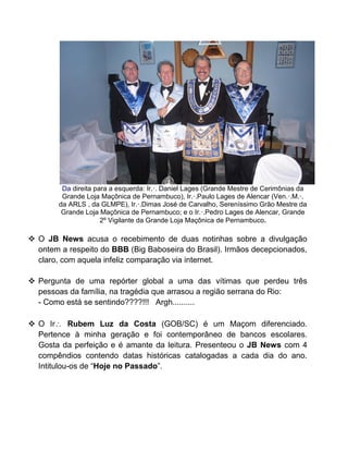 Da direita para a esquerda: Ir.·. Daniel Lages (Grande Mestre de Cerimônias da
Grande Loja Maçônica de Pernambuco), Ir.·.Paulo Lages de Alencar (Ven.·.M.·.
da ARLS , da GLMPE), Ir.·.Dimas José de Carvalho, Sereníssimo Grão Mestre da
Grande Loja Maçônica de Pernambuco; e o Ir.·.Pedro Lages de Alencar, Grande
2º Vigilante da Grande Loja Maçônica de Pernambuco.
 O JB News acusa o recebimento de duas notinhas sobre a divulgação
ontem a respeito do BBB (Big Baboseira do Brasil). Irmãos decepcionados,
claro, com aquela infeliz comparação via internet.
 Pergunta de uma repórter global a uma das vítimas que perdeu três
pessoas da família, na tragédia que arrasou a região serrana do Rio:
- Como está se sentindo????!!! Argh..........
 O Ir Rubem Luz da Costa (GOB/SC) é um Maçom diferenciado.
Pertence à minha geração e foi contemporâneo de bancos escolares.
Gosta da perfeição e é amante da leitura. Presenteou o JB News com 4
compêndios contendo datas históricas catalogadas a cada dia do ano.
Intitulou-os de “Hoje no Passado”.
 