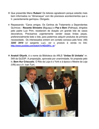  Que presentão Mano Rubem! Os leitores agradecem porque estarão mais
bem informados no “Almanaque” com tão preciosos acontecimentos que o
Ir. pacientemente garimpou. Obrigado.
 Repassando: “Caros amigos. Os Centros de Tratamento a Dependentes
Químicos - Recanto Silvestre (Biguaçu) e Paz e Bem (Palhoça), dirigidos
pelo padre Luiz Prim, receberam de doação um grande lote de vasos
decorativos. Precisamos urgentemente vender essas lindas peças,
preferencialmente todo o lote, para podermos adquirir produtos de primeira
necessidade. Os interessados entrem em contato conosco pelo fone: (48)
3243 3414 (c/ sargento Luz). ver o produto à venda no link:
http://www.youtube.com/watch?v=N2xGfI7u_wI “
 Anatoli Oliynik, é o nome da Biblioteca da ARLS “Unitas Et Unitatis” nr.
549 da GLESP. A proposição, aprovada por unanimidade, foi proposta pelo
Ir. Bem Hur Criscuolo. O Rito da Loja é o York e à época o Mestre da Loja
(VM) era o Ir. Ivan Turri.
 