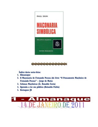 Índice desta sexta-feira:
1. Almanaque
2. A Maçonaria de Fernando Pessoa (do livro “O Pensamento Maçônico de
Fernando Pessoa” – Jorge de Matos
3. Colunas Maçônicas (Ir. Ronaldo Costa)
4. Aprenda a ler em público (Reinaldo Polito)
5. Destaques JB
 
