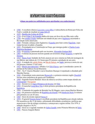 (clique nas palavras sublinhadas para aprofundar seu conhecimento)
 1506 - A escultura clássica Laoconte e seus filhos é redescoberta em Roma por Felice de
Fredi e vendida de imediato ao papa Júlio II.
 1659 - Batalha das Linhas de Elvas
 1724 - O rei Filipe V de Espanha abdica do trono em favor de seu filho mais velho
 1784 - Os Estados Unidos ratificam um tratado de paz com a Inglaterra encerrando a
Revolução norte-americana.
 1809 - Firmada a aliança entre Inglaterra e Espanha para lutar contra Napoleão, cujas
tropas haviam invadido a Espanha.
 1852 - Promulgada nova Constituição na Fraça, que outorgou poder a Charles Louis
Napoleón Bonaparte.
 1876 - O telefone é patenteado pelo seu inventor, Alexander Graham Bell.
 1907 - Centenas de pessoas morrem quando um terremoto atinge Kingston, a capital da
Jamaica.
 1914 - Henry Ford, fundador da Ford, anuncia um novo sistema na linha de montagem de
sua fábrica, que reduzia de 12,5 horas para 93 minutos a produção de um carro.
 1914 - A erupção do vulcão Strato, na ilha de Sakura, no Japão, provoca a morte de sete
mil pessoas e destrói 13 mil casas.
 1923 - Direito previdenciário: editada a Lei Elói Chaves, que é considerada o ponto de
partida da Previdência Social Brasileira
 1942 – Na 2ª. Guerra Mundial o navio brasileiro Buarque é torpedeado e afundado pelo
Marinha Nazista.
 1943 - O presidente norte-americano Roosevelt e o primeiro-ministro inglês Churchill
iniciam uma conferência de guerra em Casablanca.
 1944 - Segunda Guerra Mundial: Início da ofensiva soviética contra tropas alemãs em
Leninegrado e Novgorod.
 1952 - Iniciam-se os Jogos Olímpicos de Inverno em Oslo
 1953 - O marechal Josip Broz Tito é eleito primeiro presidente da República da
Iugoslávia.
 1954 – Casamento do jogador de Beisebol Joe Di Maggio, com a musa Marilyn Monroe.
 1965 - Os primeiros-ministros da República da Irlanda e da Irlanda do Norte se reúnem
pela primeira vez em 43 anos.
 1969 - Início da missão espacial Soyuz 4
 1974 - O general Ernesto Geisel é escolhido presidente da República por eleição indireta.
Ele assumiria no dia 15 de março, enfrentando dificuldades econômicas e políticas que
anunciavam o fim do milagre econômico e ameaçavam o regime militar. Em 1974, a
inflação chegaria a 34,5%.
 1980 - Inicia-se o segundo mandato de Indira Gandhi como Primeira-Ministra da Índia.
 1991 - Nasceu Joaquim Bastos
 