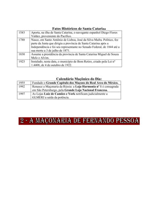 Fatos Históricos de Santa Catarina
1583 Aporta, na ilha de Santa Catarina, o navegante espanhol Diego Flores
Valdez, proveniente do Pacífico.
1788 Nasce, em Santo Antônio de Lisboa, José da Silva Mafra. Político, fez
parte da Junta que dirigiu a província de Santa Catarina após a
Independência e foi seu representante no Senado Federal, de 1844 até a
sua morte a 3 de julho de 1871.
1830 Assume a presidência da província de Santa Catarina Miguel de Souza
Melo e Alvim.
1923 Instalado, nesta data, o município de Bom Retiro, criado pela Lei nº
1.4408, de 4 de outubro de 1922.
Calendário Maçônico do Dia:
1955 Fundado o Grande Capítulo dos Maçons do Real Arco do México.
1992 Renasce a Maçonaria da Rússia: a Loja Harmonia nº 1 é consagrada
em São Petersburgo, pela Grande Loja Nacional Francesa.
1997 As Lojas Luiz de Camões e York notificam judicialmente a
GLMERJ a saída da potência.
 