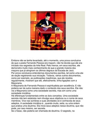 Embora não se tenha levantado, até o momento, uma prova conclusiva
de que o poeta Fernando Pessoa era maçom, não há dúvida que ele era
iniciado nos segredos da Arte Real. Pelo menos, em seus escritos, ele
demonstra muito mais conhecimento do que a grande maioria dos
maçons que já atingiram os últimos degraus da Escada de Jacó.
Por prova conclusiva entendemos documentos escritos, tal como uma ata
de seção registrando sua iniciação. Todavia, vários outros documentos,
como por exemplo, as publicações maçônicas, que ele recebia
regularmente, mostram que ele, efetivamente, tinha ligações com a
Maçonaria.
A Maçonaria de Fernando Pessoa é espiritualista por excelência. E não
poderia ser de outra maneira dado o conteúdo dos seus escritos. Ele não
via a Maçonaria como uma sociedade secreta, mas sim como uma
sociedade iniciática.
Há diferenças fundamentais entre os dois conceitos. Uma sociedade
secreta não tem estatutos nem divulga seus objetivos ou o nome de seus
membros. Vive nas sombras e suas atividades só é conhecida de seus
adeptos. A sociedade iniciática é , quando muito, seita, ou uma ordem
que pratica uma doutrina. Ela inicia seus adeptos nessa doutrina, que não
pode, por isso mesmo, ser secreta.
Se o fosse, não poderia ser chamada de doutrina. O segredo, na
 