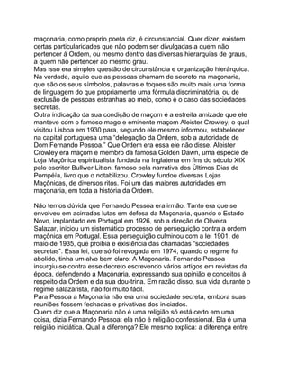 maçonaria, como próprio poeta diz, é circunstancial. Quer dizer, existem
certas particularidades que não podem ser divulgadas a quem não
pertencer á Ordem, ou mesmo dentro das diversas hierarquias de graus,
a quem não pertencer ao mesmo grau.
Mas isso era simples questão de circunstância e organização hierárquica.
Na verdade, aquilo que as pessoas chamam de secreto na maçonaria,
que são os seus símbolos, palavras e toques são muito mais uma forma
de linguagem do que propriamente uma fórmula discriminatória, ou de
exclusão de pessoas estranhas ao meio, como é o caso das sociedades
secretas.
Outra indicação da sua condição de maçom é a estreita amizade que ele
manteve com o famoso mago e eminente maçom Aleister Crowley, o qual
visitou Lisboa em 1930 para, segundo ele mesmo informou, estabelecer
na capital portuguesa uma “delegação da Ordem, sob a autoridade de
Dom Fernando Pessoa.” Que Ordem era essa ele não disse. Aleister
Crowley era maçom e membro da famosa Golden Dawn, uma espécie de
Loja Maçônica espiritualista fundada na Inglaterra em fins do século XIX
pelo escritor Bullwer Litton, famoso pela narrativa dos Ùltimos Dias de
Pompéía, livro que o notabilizou. Crowley fundou diversas Lojas
Maçônicas, de diversos ritos. Foi um das maiores autoridades em
maçonaria, em toda a história da Ordem.
Não temos dúvida que Fernando Pessoa era irmão. Tanto era que se
envolveu em acirradas lutas em defesa da Maçonaria, quando o Estado
Novo, implantado em Portugal em 1926, sob a direção de Oliveira
Salazar, iniciou um sistemático processo de perseguição contra a ordem
maçônica em Portugal. Essa perseguição culminou com a lei 1901, de
maio de 1935, que proibia e existência das chamadas “sociedades
secretas”. Essa lei, que só foi revogada em 1974, quando o regime foi
abolido, tinha um alvo bem claro: A Maçonaria. Fernando Pessoa
insurgiu-se contra esse decreto escrevendo vários artigos em revistas da
época, defendendo a Maçonaria, expressando sua opinião e conceitos á
respeito da Ordem e da sua dou-trina. Em razão disso, sua vida durante o
regime salazarista, não foi muito fácil.
Para Pessoa a Maçonaria não era uma sociedade secreta, embora suas
reuniões fossem fechadas e privativas dos iniciados.
Quem diz que a Maçonaria não é uma religião só está certo em uma
coisa, dizia Fernando Pessoa: ela não é religião confessional. Ela é uma
religião iniciática. Qual a diferença? Ele mesmo explica: a diferença entre
 