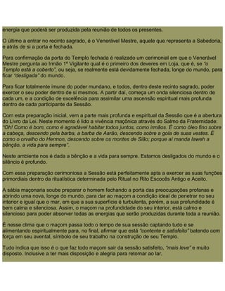energia que poderá ser produzida pela reunião de todos os presentes.
O último a entrar no recinto sagrado, é o Venerável Mestre, aquele que representa a Sabedoria,
e atrás de si a porta é fechada.
Para confirmação da porta do Templo fechada é realizado um cerimonial em que o Venerável
Mestre pergunta ao Irmão 1º Vigilante qual é o primeiro dos deveres em Loja, que é, se “o
Templo está a coberto”, ou seja, se realmente está devidamente fechada, longe do mundo, para
ficar “desligada” do mundo.
Para ficar totalmente imune do poder mundano, e todos, dentro deste recinto sagrado, poder
exercer o seu poder dentro de si mesmos. A partir daí, começa um onda silenciosa dentro de
cada um, e a condição de excelência para assimilar uma ascensão espiritual mais profunda
dentro de cada participante da Sessão.
Com esta preparação inicial, vem a parte mais profunda e espiritual da Sessão que é a abertura
do Livro da Lei. Neste momento é lido a vivência maçônica através do Salmo da Fraternidade:
“Oh! Como é bom, como é agradável habitar todos juntos, como irmãos. É como óleo fino sobre
a cabeça, descendo pela barba, a barba de Aarão, descendo sobre a gola de suas vestes. É
como o orvalho do Hermon, descendo sobre os montes de Sião; porque aí manda Iaweh a
bênção, a vida para sempre”.
Neste ambiente nos é dada a bênção e a vida para sempre. Estamos desligados do mundo e o
silêncio é profundo.
Com essa preparação cerimoniosa a Sessão está perfeitamente apta a exercer as suas funções
primordiais dentro da ritualística determinada pelo Ritual no Rito Escocês Antigo e Aceito.
A sábia maçonaria soube preparar o homem fechando a porta das preocupações profanas e
abrindo uma nova, longe do mundo, para dar ao maçom a condição ideal de penetrar no seu
interior e igual que o mar, em que a sua superfície é turbulenta, porém, a sua profundidade é
bem calma e silenciosa. Assim, o maçom na profundidade do seu interior, está calmo e
silencioso para poder absorver todas as energias que serão produzidas durante toda a reunião.
É nesse clima que o maçom passa todo o tempo de sua sessão captando tudo e se
alimentando espiritualmente para, no final, afirmar que está “contente e satisfeito” batendo com
força em seu avental, símbolo de seu trabalho na construção de seu Templo.
Tudo indica que isso é o que faz todo maçom sair da sessão satisfeito, “mais leve” e muito
disposto. Inclusive a ter mais disposição e alegria para retornar ao lar.
 