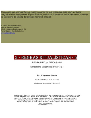 O cansaço que acompanhava o maçom quando de sua chegada à Loja, com a mágica
maçônica o fez desaparecer. E para finalizar, depois do Juramento, todos saem com o desejo
do Venerável do Mestre de todos se retirarem em paz.
* Juarez de Oliveira Castro
Mestre Maçom Instalado
ARLS.´. Alferes Tiradentes Nº 20
Florianópolis – Santa Catarina.
www.alferes20.org
REGRAS RITUALÍSTICAS – 05
Simbolismo Maçônico ( 2ª PARTE )
Ir Valdemar Sansão
REGRAS RITUALÍSTICAS – 05
Simbolismo Maçônico ( 2ª PARTE )
VALE LEMBRAR QUE QUAISQUER ALTERAÇÕES LITÚRGICAS OU
RITUALÍSTICAS DEVEM SER FEITAS SOMENTE ATRAVÉS DAS
OBEDIÊNCIAS E NÃO PELAS LOJAS COMO SE PERCEBE
COMUMENTE.
 