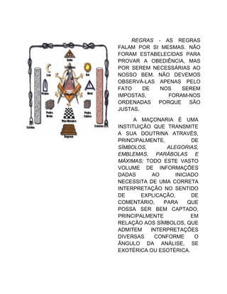 REGRAS - AS REGRAS
FALAM POR SI MESMAS. NÃO
FORAM ESTABELECIDAS PARA
PROVAR A OBEDIÊNCIA, MAS
POR SEREM NECESSÁRIAS AO
NOSSO BEM. NÃO DEVEMOS
OBSERVÁ-LAS APENAS PELO
FATO DE NOS SEREM
IMPOSTAS, FORAM-NOS
ORDENADAS PORQUE SÃO
JUSTAS.
A MAÇONARIA É UMA
INSTITUIÇÃO QUE TRANSMITE
A SUA DOUTRINA ATRAVÉS,
PRINCIPALMENTE, DE
SÍMBOLOS, ALEGORIAS,
EMBLEMAS, PARÁBOLAS E
MÁXIMAS; TODO ESTE VASTO
VOLUME DE INFORMAÇÕES
DADAS AO INICIADO
NECESSITA DE UMA CORRETA
INTERPRETAÇÃO NO SENTIDO
DE EXPLICAÇÃO, DE
COMENTÁRIO, PARA QUE
POSSA SER BEM CAPTADO,
PRINCIPALMENTE EM
RELAÇÃO AOS SÍMBOLOS, QUE
ADMITEM INTERPRETAÇÕES
DIVERSAS CONFORME O
ÂNGULO DA ANÁLISE, SE
EXOTÉRICA OU ESOTÉRICA.
 