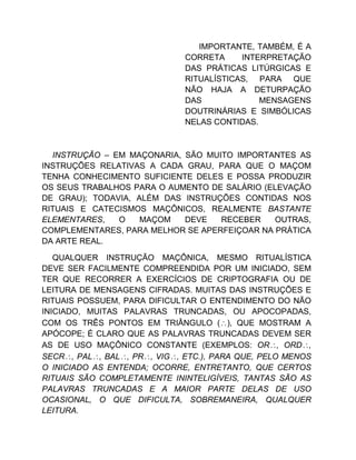 IMPORTANTE, TAMBÉM, É A
CORRETA INTERPRETAÇÃO
DAS PRÁTICAS LITÚRGICAS E
RITUALÍSTICAS, PARA QUE
NÃO HAJA A DETURPAÇÃO
DAS MENSAGENS
DOUTRINÁRIAS E SIMBÓLICAS
NELAS CONTIDAS.
INSTRUÇÃO – EM MAÇONARIA, SÃO MUITO IMPORTANTES AS
INSTRUÇÕES RELATIVAS A CADA GRAU, PARA QUE O MAÇOM
TENHA CONHECIMENTO SUFICIENTE DELES E POSSA PRODUZIR
OS SEUS TRABALHOS PARA O AUMENTO DE SALÁRIO (ELEVAÇÃO
DE GRAU); TODAVIA, ALÉM DAS INSTRUÇÕES CONTIDAS NOS
RITUAIS E CATECISMOS MAÇÔNICOS, REALMENTE BASTANTE
ELEMENTARES, O MAÇOM DEVE RECEBER OUTRAS,
COMPLEMENTARES, PARA MELHOR SE APERFEIÇOAR NA PRÁTICA
DA ARTE REAL.
QUALQUER INSTRUÇÃO MAÇÔNICA, MESMO RITUALÍSTICA
DEVE SER FACILMENTE COMPREENDIDA POR UM INICIADO, SEM
TER QUE RECORRER A EXERCÍCIOS DE CRIPTOGRAFIA OU DE
LEITURA DE MENSAGENS CIFRADAS. MUITAS DAS INSTRUÇÕES E
RITUAIS POSSUEM, PARA DIFICULTAR O ENTENDIMENTO DO NÃO
INICIADO, MUITAS PALAVRAS TRUNCADAS, OU APOCOPADAS,
COM OS TRÊS PONTOS EM TRIÂNGULO (), QUE MOSTRAM A
APÓCOPE; É CLARO QUE AS PALAVRAS TRUNCADAS DEVEM SER
AS DE USO MAÇÔNICO CONSTANTE (EXEMPLOS: OR, ORD,
SECR, PAL, BAL, PR, VIG, ETC.), PARA QUE, PELO MENOS
O INICIADO AS ENTENDA; OCORRE, ENTRETANTO, QUE CERTOS
RITUAIS SÃO COMPLETAMENTE ININTELIGÍVEIS, TANTAS SÃO AS
PALAVRAS TRUNCADAS E A MAIOR PARTE DELAS DE USO
OCASIONAL, O QUE DIFICULTA, SOBREMANEIRA, QUALQUER
LEITURA.
 