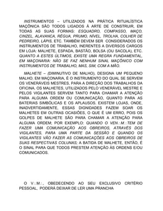 INSTRUMENTOS – UTILIZADOS NA PRÁTICA RITUALÍSTICA
MAÇÔNICA SÃO TODOS LIGADOS À ARTE DE CONSTRUIR, EM
TODAS AS SUAS FORMAS: ESQUADRO, COMPASSO, MAÇO,
CINZEL, ALAVANCA, RÉGUA, PRUMO, NÍVEL, TROLHA, COLHER DE
PEDREIRO, LÁPIS, ETC. TAMBÉM DEVEM SER CONSIDERADOS OS
INSTRUMENTOS DE TRABALHO, INERENTES A DIVERSOS CARGOS
EM LOJA: MALHETE, ESPADA, BASTÃO, BOLSA (OU SACOLA), ETC.
QUANTO A ESTES ÚLTIMOS, EXISTE UMA REGRA FUNDAMENTAL,
EM MAÇONARIA: NÃO SE FAZ NENHUM SINAL MAÇÔNICO COM
INSTRUMENTOS DE TRABALHO, MAS, SIM, COM A MÃO.
MALHETE – (DIMINUTIVO DE MALHO), DESIGNA UM PEQUENO
MALHO. EM MAÇONARIA, É O INSTRUMENTO DO QUAL SE SERVEM
OS VENERÁVEIS MESTRES, PARA A DIREÇÃO DOS TRABALHOS DA
OFICINA. OS MALHETES, UTILIZADOS PELO VENERÁVEL MESTRE E
PELOS VIGILANTES SERVEM TANTO PARA CHAMAR A ATENÇÃO
PARA ALGUMA ORDEM OU COMUNICAÇÃO, QUANTO PARA AS
BATERIAS SIMBÓLICAS E OS APLAUSOS. EXISTEM LOJAS, ONDE,
INADVERTIDAMENTE, ESSAS DIGNIDADES FAZEM SOAR OS
MALHETES EM OUTRAS OCASIÕES, O QUE É UM ERRO, POIS OS
GOLPES DE MALHETE SÃO PARA CHAMAR A ATENÇÃO PARA
ALGUMA ORDEM; POR EXEMPLO: QUANDO O VENMTEM DE
FAZER UMA COMUNICAÇÃO AOS OBREIROS, ATRAVÉS DOS
VIGILANTES, PARA UMA PARTE DA SESSÃO E QUANDO OS
VIGILANTES VÃO FAZER AS COMUNICAÇÕES AOS OBREIROS DE
SUAS RESPECTIVAS COLUNAS; A BATIDA DE MALHETE, ENTÃO, É
O SINAL PARA QUE TODOS PRESTEM ATENÇÃO ÀS ORDENS E/OU
COMUNICADOS.
O VM, OBEDECENDO AO SEU EXCLUSIVO CRITÉRIO
PESSOAL, PODERÁ DEIXAR DE LER UMA PRANCHA
 