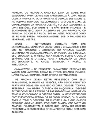 PRANCHA, OU PROPOSTA, CASO ELA EXIJA UM EXAME MAIS
ELABORADO, PARA DEPOIS SER APRESENTADA À LOJA. NESSE
CASO, A PROPOSTA, OU A PRANCHA, É DEIXADA SOB MALHETE.
HÁ, TODAVIA, UM PRAZO REGULAMENTAR, PARA QUE O VM DÊ
CONHECIMENTO DA PRANCHA QUE NÃO FOI LIDA (GERALMENTE,
DUAS SESSÕES). SOB MALHETE – E NÃO “SOBRE” MALHETE – É
EXATAMENTE ISSO: ADIAR A LEITURA DE UMA PROPOSTA, OU
PRANCHA. DIZ QUE ELA FICOU “SOB MALHETE”, PORQUE É COMO
SE FICASSE PRESA, PROVISORIAMENTE, SOB O MALHETE DO
VENERÁVEL MESTRE.
CINZEL – INSTRUMENTO CORTANTE NUMA DAS
EXTREMIDADES, USADO POR ESCULTORES E GRAVADORES. É UM
DOS INSTRUMENTOS E ATRIBUTOS DO APRENDIZ MAÇOM;
DESTINADO AO ESQUADREJAMENTO DA PEDRA, ELE SIMBOLIZA,
ESOTERICAMENTE, O FÍSICO, OU A MATÉRIA, SOBRE A QUAL O
ESPÍRITO, QUE É O MAÇO, PARA A EXECUÇÃO DA OBRA;
EXOTERICAMENTE, O CINZEL SIMBOLIZA A RAZÃO, A
INTELIGÊNCIA.
PARAMENTOS – OS PRINCIPAIS PARAMENTOS PESSOAIS DO
MAÇOM SÃO: AVENTAIS, FAIXAS OU FITÕES, COLARES, PUNHOS,
LUVAS, TIARAS, CHAPÉUS. AS DA OFICINA (ESTANDARTES).
OS MAÇONS DEVEM ESTAR REVESTIDOS COM SEUS
PARAMENTOS, DURANTE AS SESSÕES, NÃO SENDO PERMITIDO
PARTICIPAR DELAS SEM QUE ISSO OCORRA. DEVE-SE, TODAVIA,
RESPEITAR UMA REGRA CLÁSSICA EM MAÇONARIA: “DEVE-SE
EVITAR COLOCAR E RETIRAR OS PARAMENTOS NO INTERIOR DO
TEMPLO, POIS QUANDO O OBREIRO ENTRA, JÁ DEVE ESTAR COM
ELES E SÓ PODERÁ RETIRÁ-LOS AO FIM DA SESSÃO, OU QUANDO
TIVER O TEMPLO COBERTO, AO CHEGAR À SALA DOS PASSOS
PERDIDOS (NÃO AO ÁTRIO, POIS ESTE TAMBÉM FAZ PARTE DO
TEMPLO). FUNDAMENTAL É SABER QUE NUNCA UM OBREIRO
PRESENTE À SESSÃO DE SUA OFICINA PODERÁ ESTAR SEM SUAS
INSÍGNIAS.
 
