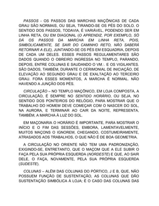 PASSOS - OS PASSOS DAS MARCHAS MAÇÔNICAS DE CADA
GRAU SÃO NORMAIS, OU SEJA, TIRANDO-SE OS PÉS DO SOLO. O
SENTIDO DOS PASSOS, TODAVIA, É VARIÁVEL, PODENDO SER EM
LINHA RETA, OU EM DIAGONAL (O APRENDIZ, POR EXEMPLO, SÓ
DÁ OS PASSOS DA MARCHA EM LINHA RETA, POIS,
SIMBOLICAMENTE, SE SAIR DO CAMINHO RETO, NÃO SABERÁ
RETORNAR A ELE), JUNTANDO-SE OS PÉS EM ESQUADRIA, DEPOIS
DE CADA UM DELES. ESSES PASSOS REGULAMENTARES SÃO
DADOS QUANDO O OBREIRO INGRESSA NO TEMPLO, PARANDO,
DEPOIS, ENTRE COLUNAS E SAUDANDO O VM E OS VIGILANTES.
SÃO DADOS, TAMBÉM, DURANTE O CERIMONIAL DE INICIAÇÃO, DE
ELEVAÇÃO AO SEGUNDO GRAU E DE EXALTAÇÃO AO TERCEIRO
GRAU. FORA ESSES MOMENTOS, A MARCHA É NORMAL. NÃO
HAVENDO A JUNÇÃO DOS PÉS.
CIRCULAÇÃO – NO TEMPLO MAÇÔNICO, EM LOJA COMPOSTA, A
CIRCULAÇÃO, É SEMPRE NO SENTIDO HORÁRIO, OU SEJA, NO
SENTIDO DOS PONTEIROS DO RELÓGIO, PARA MOSTRAR QUE O
TRABALHO DO HOMEM DEVE COMEÇAR COM O NASCER DO SOL,
NA AURORA, E TERMINAR AO CAIR DA NOITE, REPRESENTA,
TAMBÉM, A MARCHA À LUZ DO SOL.
EM MAÇONARIA O HORÁRIO É IMPORTANTE, PARA MOSTRAR O
INÍCIO E O FIM DAS SESSÕES, EMBORA, LAMENTAVELMENTE,
MUITOS MAÇONS O IGNOREM, CHEGANDO, COSTUMEIRAMENTE,
ATRASADOS AOS TRABALHOS, O QUE NÃO É DE BOA GEOMETRIA.
A CIRCULAÇÃO NO ORIENTE NÃO TEM UMA PADRONIZAÇÃO,
EXIGINDO-SE, ENTRETANTO, QUE O MAÇOM QUE A ELE SUBIR O
FAÇA PELA SUA PRÓPRIA ESQUERDA (NORDESTE) E QUE, AO SAIR
DELE, O FAÇA, NOVAMENTE, PELA SUA PRÓPRIA ESQUERDA
(SUDESTE).
COLUNAS – ALÉM DAS COLUNAS DO PÓRTICO, J E B, QUE, NÃO
POSSUEM FUNÇÃO DE SUSTENTAÇÃO, AS COLUNAS QUE DÃO
SUSTENTAÇÃO SIMBÓLICA À LOJA; É O CASO DAS COLUNAS DAS
 