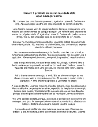 Homem é proibido de entrar na cidade dele
após ameaçar a irmã
No começo, era uma desavença entre o agricultor Leonardo Durães e a
irmã. Após ameaçar Sandra, ele ficou impedido de entrar em Buritis.
Uma história curiosa vem do interior de Minas Gerais e mais parece uma
história dos velhos filmes de bangue-bangue. Um homem está proibido de
entrar na própria cidade. O agricultor Leonardo Durães não pode cruzar a
divisa. “Se eu der um passo para lá, eu estou fora da lei”, revela.
Se pisar no município mineiro de Buritis, Leonardo estará descumprindo
uma ordem judicial. “Eu me sinto no Velho Oeste, tipo um bandido, expulso
da minha cidade”, lamenta.
No começo era só uma desavença de família, uma rixa com a irmã, a
funcionária pública Sandra Durães. “Ela costuma pisar nas pessoas”, diz o
agricultor. “Ele sempre foi custoso, sempre foi agressivo”, ressalta a irmã.
Mas a briga ficou feia, e o bate-boca parou na Justiça. “A minha irmã é
bruta, está sempre querendo ser melhor do que todos”, declara Leonardo.
“Quando ele implica com uma pessoa, ele implica para valer”, aponta
Sandra.
Até o dia em que ele ameaçou a irmã. “Ela se alterou comigo, eu me
alterei com ela. Veio a convulsão em mim. Aí, eu não vi nada”, conta o
agricultor. A irmã chamou a polícia, e Leonardo foi preso.
A juíza de Buritis, Lisandre Figueira, mandou soltá-lo, mas, baseada na Lei
Maria da Penha, de proteção à mulher, o proibiu de freqüentar o município
durante seis meses. “Imediatamente, no outro dia, eu sai para Brasília,
porque eles me pressionaram para sair do município”, revela Leonardo.
“Foi uma decisão correta, porque, até então, o período em que eu tive um
sossego, uma paz, foi esse período em que o Leonardo ficou afastado da
cidade”, declara a funcionária pública Sandra Durães.
Leonardo e a irmã Sandra não viviam na mesma casa. Ela mora na
cidade. E ele, no campo, a sete quilômetros do centro de Buritis. Mesmo
 