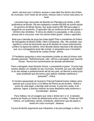 assim, ele teve que ir embora, porque a casa dele fica dentro dos limites
do município. Com medo de ser preso, trancou tudo e nunca mais pisou no
local.
Leonardo hoje mora perto de Brasília em Planaltina de Goiás, a 200
quilômetros de Buritis. Ele tem epilepsia e recebe R$ 600 de auxílio-saúde
do governo de Minas Gerais, dos quais reserva R$ 180 para pagar o
aluguel de um quartinho. O agricultor não se conforma de ter que gastar o
dinheiro dos remédios. “A dona da cidade é a população, e não a juíza,
porque ela é uma juíza, mas nós somos todos iguais”, critica o agricultor.
Será que a decisão da juíza tem base legal? Para o presidente da Ordem
de Advogados do Brasil (OAB), Ophir Cavalcante, não. “Na verdade, isso
significa o crime de banimento que já foi abolido do nosso ordenamento
jurídico na época da colônia. Uma decisão dessa natureza é tão absurda
que, se a corregedoria local não corrigir, é necessário que o Conselho
Nacional de Justiça corrija”, afirma.
O Fantástico perguntou a dois importantes juristas se eles já tinham visto
decisão parecida. “Definitivamente, não”, afirma o advogado José Gerardo
Grossi. “Nunca tive conhecimento de decisão semelhante”,
Para o advogado José Gerardo Grossi, o precedente é grave. “A juíza hoje
resolve afastar um cidadão do seu município. Amanhã, por que não afastá-
lo do seu estado e posteriormente até do seu país, se dermos a essa juíza
essa amplitude que ela tomou para aplicar medidas restritivas e
pessoais?”, critica.
O ministro aposentado do Supremo Tribunal Federal Carlos Velloso acha
apenas que a juíza levou a Lei Maria da Penha ao pé da letra. “Sobre o
ponto de vista legal, a decisão está correta. A juíza tem razão. A lei
autoriza. Agora, é preciso verificar se esse dispositivo está conforme a
Constituição”, declara.
Para Velloso, há um exagero que viola o direito de ir e vir. A decisão
poderia ter fixado um limite de afastamento entre os irmãos. “Podia ser 500
metros, um quilômetro, jamais, entretanto, determinar que ele passe a
residir em outro município”, destaca.
A juíza de Buritis argumenta que interpretou a lei para proteger a vítima. “A
 