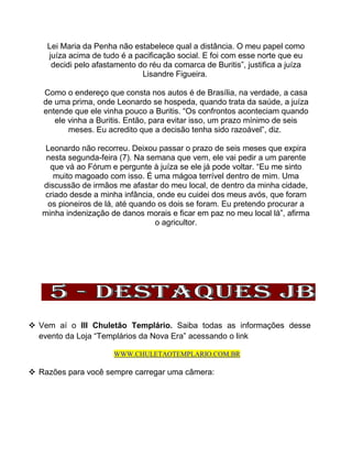 Lei Maria da Penha não estabelece qual a distância. O meu papel como
juíza acima de tudo é a pacificação social. E foi com esse norte que eu
decidi pelo afastamento do réu da comarca de Buritis”, justifica a juíza
Lisandre Figueira.
Como o endereço que consta nos autos é de Brasília, na verdade, a casa
de uma prima, onde Leonardo se hospeda, quando trata da saúde, a juíza
entende que ele vinha pouco a Buritis. “Os confrontos aconteciam quando
ele vinha a Buritis. Então, para evitar isso, um prazo mínimo de seis
meses. Eu acredito que a decisão tenha sido razoável”, diz.
Leonardo não recorreu. Deixou passar o prazo de seis meses que expira
nesta segunda-feira (7). Na semana que vem, ele vai pedir a um parente
que vá ao Fórum e pergunte à juíza se ele já pode voltar. “Eu me sinto
muito magoado com isso. É uma mágoa terrível dentro de mim. Uma
discussão de irmãos me afastar do meu local, de dentro da minha cidade,
criado desde a minha infância, onde eu cuidei dos meus avós, que foram
os pioneiros de lá, até quando os dois se foram. Eu pretendo procurar a
minha indenização de danos morais e ficar em paz no meu local lá”, afirma
o agricultor.
 Vem aí o III Chuletão Templário. Saiba todas as informações desse
evento da Loja “Templários da Nova Era” acessando o link
WWW.CHULETAOTEMPLARIO.COM.BR
 Razões para você sempre carregar uma câmera:
 