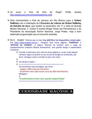  Já ouviu o hino do time do Guga? Então acesse
http://portal.avai.com.br/downloads/hino.mp3
 Será movimentado o final de semana em Rio Branco para a Ordem
DeMolay com a realização do I Encontro de Líderes da Ordem DeMolay
do Estrado do Acre, que recebe na sexta-feira, dia 11 a visita do Grande
Mestre Nacional, Ir. Carlos E duardo Braga Farias (de Pernambuco) e do
Presidente da Associação Alumni Nacional, Jorge Prates. Veja a bem
elaborada programação que se encontra anexada.
 Do Ir Anatoli: “Informo que no meu blog ANATOLLI Um blog político conservador,
link http://blog.anatolli.com.br/ , inaugurei duas novas páginas: "PARRÉSIAS" e
"NOTÍCIAS DA UCRÂNIA". A página "Notícias da Ucrânia" está a cargo da
competentíssima tradutora Oksana Kowaltschuk, uma grande Amiga e colaboradora
incansável.
 Convido à todos para uma visita às novas páginas e, se por acaso alguém
conhecer algum ucraniano no seu círculo de amigos ou conhecidos, por
favor, divulgue a eles e convide-os para uma visita.

 Um abraço a todos !
 ===============================================
Ao encaminhar esta mensagem, por favor:
- Apague o MEU endereço eletrônico;
- Encaminhe como cópia oculta (Cco) aos SEUS destinatários.
Obrigado !
A.
"O conhecimento só tem valor quando compartilhado"
===============================================
 