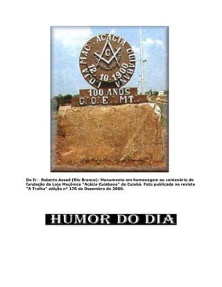 Do Ir Roberto Assad (Rio Branco): Monumento em homenagem ao centenário de
fundação da Loja Maçônica "Acácia Cuiabana" de Cuiabá. Foto publicada na revista
"A Trolha" edição nº 170 de Dezembro de 2000.
 