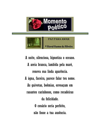 A noite, silenciosa, hipnotiza o oceano.
A areia branca, lambida pela maré,
renova sua linda aparência.
A água, faceira, parece falar teu nome.
As gaivotas, boêmias, esvoaçam em
rasantes carinhosos, como recadeiras
da felicidade.
O cenário seria perfeito,
não fosse a tua ausência.
 
