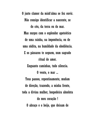 O justo clamor da minh'alma se fez ouvir.
Não consigo identificar a nascente, se
do céu, da terra ou do mar.
Mas surges com o esplendor apoteótico
de uma rainha, na imponência, ou de
uma súdita, na humildade da obediência.
E os pássaros te seguem, num sagrado
ritual de amor.
Enquanto caminhas, tudo silencia.
O vento, o mar ...
Teus passos, repentinamente, mudam
de direção, trazendo, a minha frente,
toda a divina mulher, hospedeira absoluta
do meu coração !
O abraço e o beijo, que deixam de
 