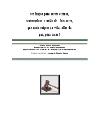ser longos para serem eternos,
testemunham a união de dois seres,
que nada exigem da vida, além da
paz, para amar !
* Sinval Santos da Silveira
Obreiro da ARLS.·. Alferes Tiradentes
Registrado sob o nº 20 da M.·. R.·. Grande Loja de Santa Catarina
Criado e mantido por: Juarez de Oliveira Castro
 