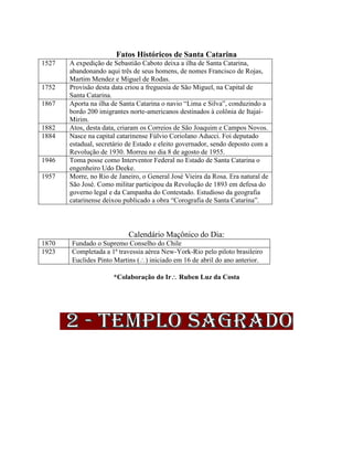 Fatos Históricos de Santa Catarina
1527 A expedição de Sebastião Caboto deixa a ilha de Santa Catarina,
abandonando aqui três de seus homens, de nomes Francisco de Rojas,
Martim Mendez e Miguel de Rodas.
1752 Provisão desta data criou a freguesia de São Miguel, na Capital de
Santa Catarina.
1867 Aporta na ilha de Santa Catarina o navio “Lima e Silva”, conduzindo a
bordo 200 imigrantes norte-americanos destinados à colônia de Itajaí-
Mirim.
1882 Atos, desta data, criaram os Correios de São Joaquim e Campos Novos.
1884 Nasce na capital catarinense Fúlvio Coriolano Aducci. Foi deputado
estadual, secretário de Estado e eleito governador, sendo deposto com a
Revolução de 1930. Morreu no dia 8 de agosto de 1955.
1946 Toma posse como Interventor Federal no Estado de Santa Catarina o
engenheiro Udo Deeke.
1957 Morre, no Rio de Janeiro, o General José Vieira da Rosa. Era natural de
São José. Como militar participou da Revolução de 1893 em defesa do
governo legal e da Campanha do Contestado. Estudioso da geografia
catarinense deixou publicado a obra “Corografia de Santa Catarina”.
Calendário Maçônico do Dia:
1870 Fundado o Supremo Conselho do Chile
1923 Completada a 1ª travessia aérea New-York-Rio pelo piloto brasileiro
Euclides Pinto Martins () iniciado em 16 de abril do ano anterior.
*Colaboração do Ir Ruben Luz da Costa
 
