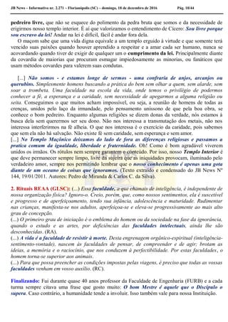 JB News – Informativo nr. 2.271 – Florianópolis (SC) – domingo, 18 de dezembro de 2016 Pág. 10/44
pedreiro livre, que não se esquece do polimento da pedra bruta que somos e da necessidade de
erigirmos nosso templo interior. É aí que valorizamos o entendimento de Cícero: Sou livre porque
sou escravo da lei! Andar na lei é difícil, fácil é andar fora dela.
O maçom sabe que uma vida digna equivale a um templo erguido à virtude e que somente terá
vencido suas paixões quando houver aprendido a respeitar e a amar cada ser humano, nunca se
acovardando quando tiver de exigir de qualquer um o cumprimento da lei. Principalmente diante
da covardia de maiorias que procuram esmagar impiedosamente as minorias, ou fanáticos que
usam métodos covardes para valerem suas condutas.
[...] Não somos - e estamos longe de sermos - uma confraria de anjos, arcanjos ou
querubins. Simplesmente homens buscando a prática do bem sem olhar a quem, sem alarde, sem
soar a trombeta. Uma faculdade na escola da vida, onde temos o privilégio de podermos
conhecer a fé, a esperança e a caridade, sem necessidade de apegarmos a alguma religião ou
seita. Conseguimos o que muitos acham impossível, ou seja, a reunião de homens de todas as
crenças, unidos pelo laço da irmandade, pelo pensamento uníssono de que pela boa obra, se
conhece o bom pedreiro. Enquanto algumas religiões se dizem donas da verdade, nós estamos à
busca dela sem querermos ser seu dono. Não nos interessa a transmutação dos metais, não nos
interessa interferirmos na fé alheia. O que nos interessa é o exercício da caridade, pois sabemos
que sem ela não há salvação. Não existe fé sem caridade, sem esperança e sem amor.
[...] No Templo Maçônico deixamos do lado de fora as diferenças religiosas e passamos a
pratica comum da igualdade, liberdade e fraternidade. Oh! Como é bom agradável viverem
unidos os irmãos. Os rótulos nem sempre garantem o conteúdo. Por isso, nosso Templo Interior é
que deve permanecer sempre limpo, livre da sujeira que as iniquidades provocam, iluminado pelo
verdadeiro amor, sempre nos permitindo lembrar que o nosso conhecimento é apenas uma gota
diante de um oceano de coisas que ignoramos. (Texto extraído e condensado do JB News Nº
144, 19/01/2011. Autores: Pedro de Miranda & Carlos C. da Silva).
2. Rituais REAA (GLSC): (...) Essa faculdade, a que chamais de inteligência, é independente de
nossa organização física? Ignoro-o. Creio, porém, que, como nossos sentimentos, ela é suscetível
e progresso e de aperfeiçoamento, tendo sua infância, adolescência e maturidade. Rudimentar
nas crianças, manifesta-se nos adultos, aperfeiçoa-se e eleva-se progressivamente ao mais alto
grau de concepção.
(...) O primeiro grau de iniciação é o emblema do homem ou da sociedade na fase da ignorância,
quando o estudo e as artes, por deficiências das faculdades intelectuais, ainda lhe são
desconhecidas. (RA).
(...) A vida é a faculdade de resistir à morte. Desta engrenagem orgânico-espiritual (inteligência-
sentimento-vontade), nascem às faculdades de pensar, de compreender e de agir; brotam as
ideias, a memória e o raciocínio, que nos conduzem à perfectibilidade. Por estas faculdades, o
homem torna-se superior aos animais.
(...) Para que possa preencher as condições impostas pelas viagens, é preciso que todas as vossas
faculdades venham em vosso auxílio. (RC).
Finalizando: Fui durante quase 40 anos professor da Faculdade de Engenharia (FURB) e a cada
turma sempre citava uma frase que gosto muito: O bom Mestre é aquele que o Discípulo o
supera. Caso contrário, a humanidade tende a involuir. Isso também vale para nossa Instituição.
 