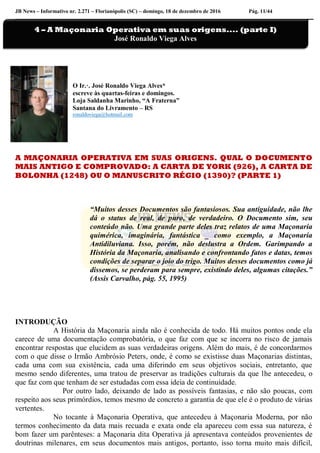 JB News – Informativo nr. 2.271 – Florianópolis (SC) – domingo, 18 de dezembro de 2016 Pág. 11/44
O Ir.·. José Ronaldo Viega Alves*
escreve às quartas-feiras e domingos.
Loja Saldanha Marinho, “A Fraterna”
Santana do Livramento – RS
ronaldoviega@hotmail.com
A MAÇONARIA OPERATIVA EM SUAS ORIGENS. QUAL O DOCUMENTO
MAIS ANTIGO E COMPROVADO: A CARTA DE YORK (926), A CARTA DE
BOLONHA (1248) OU O MANUSCRITO RÉGIO (1390)? (PARTE 1)
“Muitos desses Documentos são fantasiosos. Sua antiguidade, não lhe
dá o status de real, de puro, de verdadeiro. O Documento sim, seu
conteúdo não. Uma grande parte deles traz relatos de uma Maçonaria
quimérica, imaginária, fantástica _ como exemplo, a Maçonaria
Antidiluviana. Isso, porém, não deslustra a Ordem. Garimpando a
História da Maçonaria, analisando e confrontando fatos e datas, temos
condições de separar o joio do trigo. Muitos desses documentos como já
dissemos, se perderam para sempre, existindo deles, algumas citações.”
(Assis Carvalho, pág. 55, 1995)
INTRODUÇÃO
A História da Maçonaria ainda não é conhecida de todo. Há muitos pontos onde ela
carece de uma documentação comprobatória, o que faz com que se incorra no risco de jamais
encontrar respostas que elucidem as suas verdadeiras origens. Além do mais, é de concordarmos
com o que disse o Irmão Ambrósio Peters, onde, é como se existisse duas Maçonarias distintas,
cada uma com sua existência, cada uma diferindo em seus objetivos sociais, entretanto, que
mesmo sendo diferentes, uma tratou de preservar as tradições culturais da que lhe antecedeu, o
que faz com que tenham de ser estudadas com essa ideia de continuidade.
Por outro lado, deixando de lado as possíveis fantasias, e não são poucas, com
respeito aos seus primórdios, temos mesmo de concreto a garantia de que ele é o produto de várias
vertentes.
No tocante à Maçonaria Operativa, que antecedeu à Maçonaria Moderna, por não
termos conhecimento da data mais recuada e exata onde ela apareceu com essa sua natureza, é
bom fazer um parênteses: a Maçonaria dita Operativa já apresentava conteúdos provenientes de
doutrinas milenares, em seus documentos mais antigos, portanto, isso torna muito mais difícil,
4 – A Maçonaria Operativa em suas origens.... (parte I)
José Ronaldo Viega Alves
 