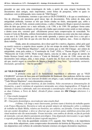 JB News – Informativo nr. 2.271 – Florianópolis (SC) – domingo, 18 de dezembro de 2016 Pág. 12/44
proceder ao que seria uma remontagem do todo, a partir de uma origem localizada. Os
documentos mais antigos, mais importantes, como fontes de pesquisas, sobre os quais os
estudiosos vem se debruçando, tem o nome de “Old Charges”.
Inicialmente, veremos o que eram as OLD CHARGES, e de que se constituíam, a
fim de obtermos um panorama geral desse tipo de documentos. Pela ordem de data, pela
antiguidade atribuída, veremos as três que foram citadas no título, antecipando que, sobre a
primeira, a Carta de York, existem controvérsias, e sobre o Manuscrito Régio é possível encontrar
além da data que parece ser a mais utilizada, a de 1390, a de 1389. De qualquer forma entre
centenas de manuscritos antigos, as três que são citadas aqui constam como sendo as mais antigas,
e dentre essas três, veremos qual oficialmente possui mais comprovações de veracidade. No
tocante à Carta de Bolonha, embora historiadores sérios defendam-na como uma das mais antigas,
o seu ano é de 1248, parece que ela vem sendo ignorada, e parece que tudo leva a crer que o
grande motivo é pelo fato de que ela está fora da esfera dos ingleses, mas... Estes os objetivos
deste trabalho.
Ainda, antes de começarmos, devo dizer qual foi o motivo, digamos, cabal, pelo qual
eu resolvi escrever a respeito desse assunto: já faz um tempo da minha leitura do verbete “Old
Charges” no “Vade-Mécum Maçônico”, onde ali consta que as três Old Charges por ordem de
antiguidade, eram pela ordem, a “Constituição de York” (926), o “Poema Regius (1390)” e o
“Manuscrito de Cook (1410). Muito tempo depois, caiu-me às mãos, um artigo de autoria do
Irmão Kennyo Ismail onde ele citava a “Carta de Bolonha”, do ano de 1248, como um dos
documentos mais antigos, aliás, o mais antigo. A partir daí, foi ficar com esse tema martelando,
até que, resolvi seguir os conselhos do Mestre e Irmão Rui Jung Neto: “Aprendendo, ensinarás.
Ensinando, aprenderás.” Daí fui aprender.
AS “OLD CHARGES”
A primeira coisa que é de fundamental importância é sabermos que as “OLD
CHARGES” serviram de base para as Constituições de Anderson. Que podemos defini-las como
regulamentos, que por sua vez estavam divididos em artigos, e que, usando de uma passagem do
“Vade Mécum Maçônico”, esses documentos estavam:
“... precedidos de uma parte histórica, de fato lendária. Neles encontram-se demonstrações de
Geometria, a qual é sinônimo de arquitetura misturadas aos relatos hagiográficos. O Templo de
Salomão é descrito e admirado, tudo isso misturado a considerações sobre as sete artes liberais,
as duas Colunas, a Torre de Babel, Abraão.O plano comum dos Old Charges ulteriores é o
seguinte:
I – Uma oração inaugural.
I I – Uma parte histórica.
III – Uma parte deontológica, encerrada por uma oração final.
A última, é de longe a mais interessante, pertence tanto à história do trabalho quanto
à da Franco-Maçonaria. Encontra-se nela um grande número de informações sobre o cotidiano
de trabalho na Idade Média, relativa aos horários, aos salários, aos feriados. Certas disposições
tem um caráter disciplinar, e deve-se observar que as terríveis penas simbólicas prescritas pelo
ritual moderno não são mencionadas. Foram inseridas, sem sombra de dúvida, no fim do período
de transição, com um objetivo puramente psicológico. Uma disposição interessante é a que impõe
o segredo profissional, embrião do futuro segredo maçônico.”
Em vista da quantidade existente (115, segundo Alec Mellor), e da importância
que várias delas adquiriram, como comprovantes documentais da história da Maçonaria, é comum
nos depararmos com verbetes de conteúdos bastante extensos em alguns dicionários maçônicos.
 