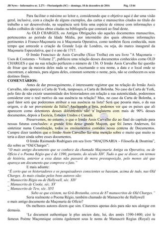 JB News – Informativo nr. 2.271 – Florianópolis (SC) – domingo, 18 de dezembro de 2016 Pág. 13/44
Para facilitar o máximo ao leitor e, considerando que o objetivo aqui é dar uma visão
geral, inclusive, com a citação de alguns exemplos, das cartas e manuscritos citados no título do
trabalho a ser desenvolvido, na sequência será feita uma espécie de síntese com informações e
dados colhidos de várias obras citadas na bibliografia que constará ao final deste.
As OLD CHARGES, ou Antigas Obrigações são aqueles documentos manuscritos,
pertencentes ao período da Idade Média, por intermédio dos quais obtemos informações
pertinentes à Franco-Maçonaria ou à Maçonaria Operativa, como também ficou conhecida, num
tempo que antecede a criação da Grande Loja de Londres, ou seja, do marco inaugural da
Maçonaria Especulativa, que é o ano de 1717.
O Irmão Francisco de Assis Carvalho (Xico Trolha) em seu livro ”A Maçonaria –
Usos & Costumes – Volume 2”, publicou uma relação desses documentos conhecidos como OLD
CHARGES e que na sua relação perfazem o número de 136. O Irmão Assis Carvalho faz questão
de frisar que da maioria deles nada se sabe, excetuando o seu nome, a data e o local onde se
encontram, e ademais, para alguns deles, constam somente o nome, pois, não se conhecem os seus
destinos finais.
COMENTÁRIOS:
Antes de dar prosseguimento, é interessante registrar que na relação do Irmão Assis
Carvalho, não aparece a Carta de York, tampouco, a Carta de Bolonha. No caso da Carta de York,
pelo fato de não existir unanimidade dos historiadores em relação a sua autenticidade, poderemos
considerar este o real motivo da sua ausência na relação? Mas, no caso da Carta de Bolonha, a
qual fator será que poderemos atribuir a sua ausência na lista? Será que pesaria mais, o da sua
origem, o de ser proveniente da Itália? Analisando a lista, podemos ver que os países que ali
aparecem como detentores desses documentos são: a Inglaterra com mais de 90% desses
documentos, depois a Escócia, Estados Unidos e Canadá.
Preservemos, no entanto, o que o Irmão Assis Carvalho diz ao final do capítulo para
nossas futuras conclusões: o grande feito desse grande Maçom, que foi James Anderson, foi
sintetizar numa Constituição, todos os ensinamentos contidos nessa centena de Documentos.
Cumpre dizer também que o Irmão Assis Carvalho faz uma menção sobre o muito que muito se
teria a dizer ainda sobre esses documentos.
O Irmão Raimundo Rodrigues em seu livro “MAÇONARIA – Filosofia & Doutrina”,
diz sobre as “Old Charges”:
“O mais antigo documento que se conhece da chamada Maçonaria Antiga ou Operativa, ou de
Ofício é o Poema Régio que é de 1390, portanto, do século XIV. Tudo o que se disser, em termos
de história, anterior a essa datas não passará de mera pressuposição, pelo menos até que
apareça um documento que comprove o fato.”
E mais adiante:
“É certo que os historiadores e os pesquisadores conscientes se baseiam, acima de tudo, nas Old
Charges. As mais citadas pelos bons autores são:
_ Manuscrito Régio ou de Hallywell, séc. XIV
_ Manuscrito de Cooke, séc. XV
_ Manuscrito de Tew, séc. XVI
Sabe-se que existem, na Grã-Bretanha, cerca de 87 manuscritos de Old Charges.”
Seria realmente o Poema Régio, também chamado de Manuscrito de Hallywell
o mais antigo documento da Maçonaria de Ofício?
Os melhores autores dizem que sim. Citaremos apenas dois para não nos alongar em
demasia.
‘Le document authentique le plus ancien date, lui, des annés 1390-1400; cést le
fameux Poème Maçonnique coinnu également sous le noms de Manuscrit Regius (Royal) ou
 