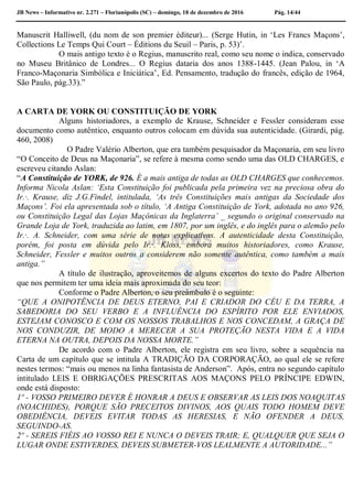 JB News – Informativo nr. 2.271 – Florianópolis (SC) – domingo, 18 de dezembro de 2016 Pág. 14/44
Manuscrit Halliwell, (du nom de son premier éditeur)... (Serge Hutin, in ‘Les Francs Maçons’,
Collections Le Temps Qui Court – Éditions du Seuil – Paris, p. 53)’.
O mais antigo texto é o Regius, manuscrito real, como seu nome o indica, conservado
no Museu Britânico de Londres... O Regius dataria dos anos 1388-1445. (Jean Palou, in ‘A
Franco-Maçonaria Simbólica e Iniciática’, Ed. Pensamento, tradução do francês, edição de 1964,
São Paulo, pág.33).”
A CARTA DE YORK OU CONSTITUIÇÃO DE YORK
Alguns historiadores, a exemplo de Krause, Schneider e Fessler consideram esse
documento como autêntico, enquanto outros colocam em dúvida sua autenticidade. (Girardi, pág.
460, 2008)
O Padre Valério Alberton, que era também pesquisador da Maçonaria, em seu livro
“O Conceito de Deus na Maçonaria”, se refere à mesma como sendo uma das OLD CHARGES, e
escreveu citando Aslan:
“A Constituição de YORK, de 926. É a mais antiga de todas as OLD CHARGES que conhecemos.
Informa Nicola Aslan: ‘Esta Constituição foi publicada pela primeira vez na preciosa obra do
Ir.·. Krause, diz J.G.Findel, intitulada, ‘As três Constituições mais antigas da Sociedade dos
Maçons’. Foi ela apresentada sob o título, ‘A Antiga Constituição de York, adotada no ano 926,
ou Constituição Legal das Lojas Maçônicas da Inglaterra’ _ segundo o original conservado na
Grande Loja de York, traduzida ao latim, em 1807, por um inglês, e do inglês para o alemão pelo
Ir.·. A. Schneider, com uma série de notas explicativas. A autenticidade desta Constituição,
porém, foi posta em dúvida pelo Ir.·. Kloss, embora muitos historiadores, como Krause,
Schneider, Fessler e muitos outros a considerem não somente autêntica, como também a mais
antiga.”
A título de ilustração, aproveitemos de alguns excertos do texto do Padre Alberton
que nos permitem ter uma ideia mais aproximada do seu teor:
Conforme o Padre Alberton, o seu preâmbulo é o seguinte:
“QUE A ONIPOTÊNCIA DE DEUS ETERNO, PAI E CRIADOR DO CÉU E DA TERRA, A
SABEDORIA DO SEU VERBO E A INFLUÊNCIA DO ESPÍRITO POR ELE ENVIADOS,
ESTEJAM CONOSCO E COM OS NOSSOS TRABALHOS E NOS CONCEDAM, A GRAÇA DE
NOS CONDUZIR, DE MODO A MERECER A SUA PROTEÇÃO NESTA VIDA E A VIDA
ETERNA NA OUTRA, DEPOIS DA NOSSA MORTE.”
De acordo com o Padre Alberton, ele registra em seu livro, sobre a sequência na
Carta de um capítulo que se intitula A TRADIÇÃO DA CORPORAÇÃO, ao qual ele se refere
nestes termos: “mais ou menos na linha fantasista de Anderson”. Após, entra no segundo capítulo
intitulado LEIS E OBRIGAÇÕES PRESCRITAS AOS MAÇONS PELO PRÍNCIPE EDWIN,
onde está disposto:
1º - VOSSO PRIMEIRO DEVER É HONRAR A DEUS E OBSERVAR AS LEIS DOS NOAQUITAS
(NOACHIDES), PORQUE SÃO PRECEITOS DIVINOS, AOS QUAIS TODO HOMEM DEVE
OBEDIÊNCIA, DEVEIS EVITAR TODAS AS HERESIAS, E NÃO OFENDER A DEUS,
SEGUINDO-AS.
2º - SEREIS FIÉIS AO VOSSO REI E NUNCA O DEVEIS TRAIR; E, QUALQUER QUE SEJA O
LUGAR ONDE ESTIVERDES, DEVEIS SUBMETER-VOS LEALMENTE A AUTORIDADE...”
 
