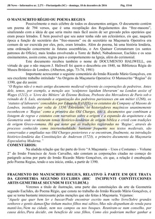 JB News – Informativo nr. 2.271 – Florianópolis (SC) – domingo, 18 de dezembro de 2016 Pág. 15/44
O MANUSCRITO RÉGIO OU POEMA REGIUS
Possivelmente o mais célebre de todos os documentos antigos. O documento contém
um poema de 794 versos, que é uma recopilação dos Regulamentos dos “free-masons”,
sinalizando com a ideia de que seria muito mais fácil assim de ser gravado pelos operários que
eram pouco letrados. É bem possível que seu autor tenha sido um eclesiástico, eis que, naquela
época a função de secretário dos “free-masons” ou de secretário na Maçonaria Operativa era
comum de ser exercida por eles, pois, eram letrados. Além do poema, há uma história lendária,
uma ordenação concernente às futuras assembleias, o Ars Quatuor Coronatorum (os santos
patronos do Ofício), mais lendas envolvendo a Torre de Babel, Nabudonosor, Euclides e os seus
ensinamentos, assim como, regras para o comportamento na Igreja, além do cerimonial.
Este documento recebeu também o nome de DOCUMENTO HALIWELL, em
virtude de que o não maçom J. Haliwell foi quem o descobriu em 1840, na Biblioteca Régia do
Museu Britânico de Londres. (Alberton, págs. 73-74, 1981)
Importante acrescentar o seguinte comentário do Irmão Ricardo Mário Gonçalves, em
seu excelente trabalho intitulado “As Origens da Maçonaria Operativa: O Manuscrito “Regius” de
1390, que diz assim:
“O Regius não é o mais antigo documento medieval referente às corporações de pedreiros. Antes
dele, temos, por exemplo, a menção aos ‘sculptores lapidum liberarum’ na London assize of
Wages (1212), o ‘Livre des Métiers’ de Étienne Boileau, Preboste dos Mercadores de Paris sob o
reinado de S. Luís, atestando a organização dos pedreiros parisienses em um métier (1268), os
‘statutes of labourers’ concedidos por Eduardo II (1351) e os estatutos da Company of Masons de
Londres, instituído por volta de 1356. Entretanto, os historiadores maçônicos unanimemente
reconhecem o ‘Regius’ como a primeira das Old Charges, isto é, documentos que combinam a
listagem de regras e estatutos com narrativas sobre a origem e a expansão da arquitetura e da
Geometria onde se misturam temas histórico-lendários de origem bíblica e cristã com tradições
de origem Greco-romana. Há que notar que as tradições registradas no ‘Regius’, através do
processo conhecido como intertextualidade, bastante frequente nos textos medievais, são
conservadas e ampliadas nas Old Charges posteriores e se encontram, finalmente, na introdução
histórico-lendária das Constituições de Anderson (1723), o primeiro documento da Maçonaria
Especulativa Moderna.”
COMENTÁRIOS:
Na aludida relação que faz parte do livro “A Maçonaria – Usos e Costumes – Volume
2” do Irmão Francisco de Assis Carvalho, não constam as corporações citadas no começo do
parágrafo acima por parte do Irmão Ricardo Mário Gonçalves, eis que, a relação é encabeçada
pelo Poema Regius, tendo o seu início, então, a partir de 1390.
FRAGMENTO DO MANUSCRITO REGIUS, RELATIVO À PARTE EM QUE TRATA
DA GEOMETRIA SEGUNDO EUCLIDES (HIC INCIPIUNTI COINTITUCIONES
ARTIS GEMETRIAE SECUNDUM EUCYLDEM.)
Veremos a título de ilustração, uma parte das constituições da arte da Geometria
segundo Euclides, do Poema Régio, que consta no trabalho do Irmão Ricardo Mário Gonçalves, e
que se torna bastante interessante pelas menções que são feitas à Maçonaria. Vejamos:
“Aquele que quer bem ler e buscar/Pode encontrar escrito num velho livro/Sobre grandes
senhores e gentis damas/Que tinham muitos filhos mui sábios,/Mas não dispunham de renda para
mantê-los,/Nem na cidade, nem nos campos ou nos bosques. Reuniram-se num conselho, por
causa deles,/Para decidir, em benefício de seus filhos, Como eles poderiam melhor ganhar a
 