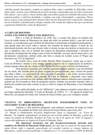 JB News – Informativo nr. 2.271 – Florianópolis (SC) – domingo, 18 de dezembro de 2016 Pág. 16/44
vida/Sem grande desconforto, cuidado ou angústia,/Sem contar a multidão de filhos/Que viriam
depois deles virarem cinzas,/Mandavam procurar grandes clérigos/Que para isso lhes ensinassem
bons ofícios: / por a amor a Nosso Senhor,/Que nosso filhos façam nos trabalhos/De forma a bem
poderem ganhar a vida/Com facilidade, e também com toda a honestidade e segurança.’/Nessa
época, graças à boa geometria/Este honesto ofício da boa Maçonaria/Foi organizado, elaborado
em seu método/E concebido pelos clérigos reunidos./Em virtude das súplicas dos que conceberem
a geometria,/Dando-lhe o nome de Maçonaria.”
A CARTA DE BOLONHA
ANTES, UM COMENTÁRIO E UMA PERGUNTA.
Pois é, a Carta de Bolonha é de 1248, mas, o assunto não figura em nenhum dos
livros da minha estante de Maçonaria (ou ainda não achei em nenhum deles), o que não soa tão
estranho, se considerarmos que a história da Maçonaria é centralizada na Inglaterra praticamente e
uma grande parte dos livros sobre a mesma, são oriundos da língua inglesa. A partir de um
determinado período, não há o que discutir sobre o terreno em que essa história se desenvolve, ou
seja, a Inglaterra, mas, em se tratando das origens da Maçonaria propriamente, e havendo um
documento atestadamente tão antigo como a Carta de Bolonha, será que não há muito mais a ser
devidamente considerado, embora tenha sido feita a citação da London assize of Wages que
funcionou em 1212 na Inglaterra?
De acordo com o texto do Irmão Ricardo Mário Gonçalves, vemos que se nem a
Carta de Bolonha é mesmo o mais antigo, quando o assunto são as organizações de pedreiros,
porque algumas delas não são citadas ou não figuram em livros sobre a história da Maçonaria?
Num primeiro momento, este trabalho pretendia cumprir somente o que está definido
em seu título, não fazendo parte do plano original dar prosseguimento, mas, ocorreu-me pensar
que sobre a Itália e as corporações de ofício que por lá passaram, e são várias, haveria assunto
suficiente para outro trabalho, pois, partindo da Carta de Bolonha e elencando essas outras
corporações que existiram em solo italiano, além de conseguir maiores subsídios para responder a
questão que foi levantada ao final do parágrafo anterior, também iria permitir entender sobre se
poderia ter existido uma outra vertente no que se refere às origens da Maçonaria, e isso demandará
pesquisa.
Para minha felicidade, no site “Bibliot3ca”, cujo endereço completo consta abaixo, há
um artigo espetacular intitulado “A Carta de Bolonha, de 1248 E.·.V.·.” de autoria do Irmão Luc
Beneville, em tradução do Irmão José Antonio de Souza Filardo, que é um verdadeiro achado.
“STATUTA ET ORDINAMENTA SOCIETATIS MAGISTRORUM TAPIA ET
LIGNAMIIS” (CARTA DE BOLONHA)
Vejamos os dois primeiro parágrafos, num primeiro momento, do artigo do Irmão
Luc Boneville, em tradução do Irmão José Antonio de Souza Filardo, cujos teores são :
“O “Statuta et Ordinamenta Societatis Magistrorum Tapia et Liganamiis” ou “Carta de
Bolonha” foi redigido originalmente em latim por um escrivão público de Bolonha, a partir das
ordens do prefeito de Bolonha, Bonifacii di Cario, no dia 8 de agosto de 1248. O original é
conservado atualmente no Arquivo de Estado de Bolonha, Itália.
Tão importante documento tem sido incompreensivelmente ignorado pelos
estudiosos da História da Maçonaria (Grifo meu!), por mais que as causas de seu esquecimento
sejam óbvias, dado o empenho generalizado em ressaltar somente as origens inglesas da
Maçonaria, e ainda assim foi publicado A. Gaudenzi no nº 21, correspondente a 1899, do Boletim
 