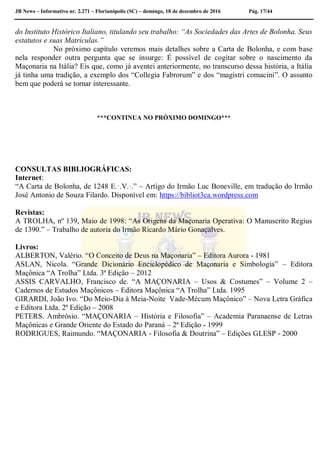 JB News – Informativo nr. 2.271 – Florianópolis (SC) – domingo, 18 de dezembro de 2016 Pág. 17/44
do Instituto Histórico Italiano, titulando seu trabalho: “As Sociedades das Artes de Bolonha. Seus
estatutos e suas Matrículas.”
No próximo capítulo veremos mais detalhes sobre a Carta de Bolonha, e com base
nela responder outra pergunta que se insurge: É possível de cogitar sobre o nascimento da
Maçonaria na Itália? Eis que, como já aventei anteriormente, no transcurso dessa história, a Itália
já tinha uma tradição, a exemplo dos “Collegia Fabrorum” e dos “magistri comacini”. O assunto
bem que poderá se tornar interessante.
***CONTINUA NO PRÓXIMO DOMINGO***
CONSULTAS BIBLIOGRÁFICAS:
Internet:
“A Carta de Bolonha, de 1248 E.·.V.·.” – Artigo do Irmão Luc Boneville, em tradução do Irmão
José Antonio de Souza Filardo. Disponível em: https://bibliot3ca.wordpress.com
Revistas:
A TROLHA, nº 139, Maio de 1998: “As Origens da Maçonaria Operativa: O Manuscrito Regius
de 1390.” – Trabalho de autoria do Irmão Ricardo Mário Gonaçalves.
Livros:
ALBERTON, Valério. “O Conceito de Deus na Maçonaria” – Editora Aurora - 1981
ASLAN, Nicola. “Grande Dicionário Enciclopédico de Maçonaria e Simbologia” – Editora
Maçônica “A Trolha” Ltda. 3ª Edição – 2012
ASSIS CARVALHO, Francisco de. “A MAÇONARIA – Usos & Costumes” – Volume 2 –
Cadernos de Estudos Maçônicos – Editora Maçônica “A Trolha” Ltda. 1995
GIRARDI, João Ivo. “Do Meio-Dia à Meia-Noite Vade-Mécum Maçônico” – Nova Letra Gráfica
e Editora Ltda. 2ª Edição – 2008
PETERS. Ambrósio. “MAÇONARIA – História e Filosofia” – Academia Paranaense de Letras
Maçônicas e Grande Oriente do Estado do Paraná – 2ª Edição - 1999
RODRIGUES, Raimundo. “MAÇONARIA - Filosofia & Doutrina” – Edições GLESP - 2000
 