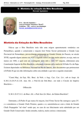 JB News – Informativo nr. 2.271 – Florianópolis (SC) – domingo, 18 de dezembro de 2016 Pág. 18/44
O Ir Hercule Spoladore –
Loja de Pesquisas Maçônicas “Brasil”-
Londrina – PR – escreve aos domingos
hercule_spolad@sercomtel.com.br
História da Criação do Rito Brasileiro
Fala-se que o Rito Brasileiro teria tido uma origem aparentemente romântica em
Pernambuco, quando o comerciante e maçom José Firmo Xavier pertencente a Grande Loja
Provincial de Pernambuco, provavelmente pertencente ao Grande Oriente do Passeio, no século
XVIII, segundo alguns autores em 1878 e segundo outros em data muito anterior, ou seja, mais ou
menos em 1848, o qual com um contingente alem dele e mais 837 maçons, elaboraram uma
Constituição Especial do Rito Brasileiro, colocando o mesmo sob a tutela de D.Pedro II e do Papa.
Existem depositados na Biblioteca Nacional no Rio de Janeiro, dois documentos que pertenceram
à D.Pedro II que nos dão informações sobre esta entidade e que tem o seguinte enunciado:
“Const:.Maç:. do Esp:. Rit:. Braz:. de Nob:. e Aug:. Caz:. Cor:. Liv:. sob os Ausp:. de
S:.M:.I:.S:.D:.P:.S:.I:.B:. meu Alt:. e Pod:.Gr:.da Ord:.Braz:. em todo o Circulo do Império
Brazileiro—
Offerecido
S:.M:.I:.D:.P:.S:.I:. do Braz:.Alt:. e Pod:.Sen:.Gr:.Mest:. da Ordem Brazileira”.
Entretanto, a D.Pedro II que nunca foi maçom, José Firmo Xavier lhe outorgou o grau 23º,
e o considerava o Grande Chefe Protetor, quanto a si, autointitulou-se com o título de Grande
Chefe Propagador “ad vitan” sendo que, no caso de seu falecimento seria substituído por um
Grande Chefe Conservador. Senão estranho, todavia, muito curioso e interessante.
5 - História da criação do Rito Brasileiro
Hercule Spoladore
 